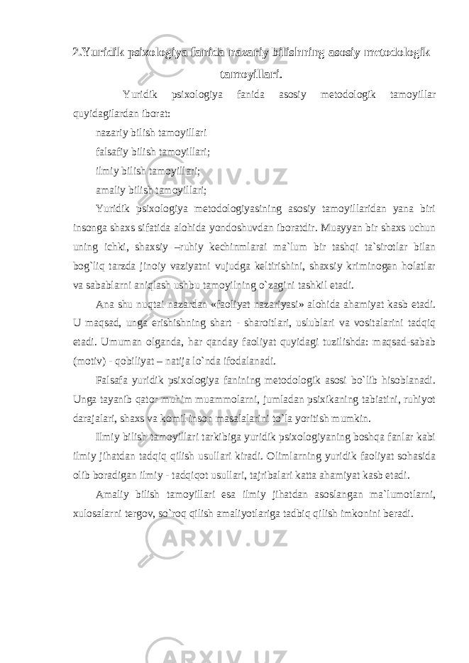 2.Yuridik psixologiya fanida nazariy bilishning asosiy metodologik tamoyillari . Yuridik psixologiya fanida asosiy metodologik tamoyillar quyidagilardan iborat: nazariy bilish tamoyillari falsafiy bilish tamoyillari; ilmiy bilish tamoyillari; amaliy bilish tamoyillari; Yuridik psixologiya metodologiyasining asosiy tamoyillaridan yana biri insonga shaxs sifatida alohida yondoshuvdan iboratdir. Muayyan bir shaxs uchun uning ichki, shaxsiy –ruhiy kechinmlarai ma`lum bir tashqi ta`sirotlar bilan bog`liq tarzda jinoiy vaziyatni vujudga keltirishini, shaxsiy kriminogen holatlar va sabablarni aniqlash ushbu tamoyilning o`zagini tashkil etadi. Ana shu nuqtai nazardan «faoliyat nazariyasi» alohida ahamiyat kasb etadi. U maqsad, unga erishishning shart - sharoitlari, uslublari va vositalarini tadqiq etadi. Umuman olganda, har qanday faoliyat quyidagi tuzilishda: maqsad-sabab (motiv) - qobiliyat – natija lo`nda ifodalanadi. Falsafa yuridik psixologiya fanining metodologik asosi bo`lib hisoblanadi. Unga tayanib qator muhim muammolarni, jumladan psixikaning tabiatini, ruhiyot darajalari, shaxs va komil inson masalalarini to`la yoritish mumkin. Ilmiy bilish tamoyillari tarkibiga yuridik psixologiyaning boshqa fanlar kabi ilmiy jihatdan tadqiq qilish usullari kiradi. Olimlarning yuridik faoliyat sohasida olib boradigan ilmiy - tadqiqot usullari, tajribalari katta ahamiyat kasb etadi. Amaliy bilish tamoyillari esa ilmiy jihatdan asoslangan ma`lumotlarni, xulosalarni tergov, so`roq qilish amaliyotlariga tadbiq qilish imkonini beradi. 