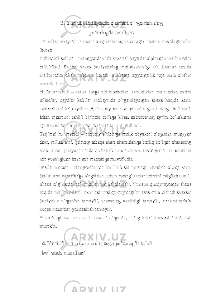 3. Yuridik faoliyatda shaxsni o`rganishning psixologik usullari. Yuridik faoliyatda shaxsni o`rganishning psixologik usullari quyidagilardan iborat: Individual suhbat – uning yordamida kuzatish paytida to`plangan ma`lumotlar to`ldiriladi. Suhbat shaxs faoliyatining motivlashuviga oid jihatlar haqida ma`lumotlar olish imkonini beradi. Suhbatga tayyorgarlik reja tuzib olishni nazarda tutadi. Hujjatlar tahlili – xatlar, ishga oid hisobotlar, kundaliklar, ma`ruzalar, ayrim ta`kidlar, qaydlar kabilar mobaynida o`rganilayotgan shaxs haqida zarur axborotlarni to`playdilar. An`anaviy va rasmiylashtirilgan turlarga bo`linadi. Matn mazmuni tahlili birinchi toifaga kirsa, axborotning ayrim bo`laklarni ajratish va ishlab chiqarish ikkinchi toifani bildiradi. Tarjimai hol metodi – huquqiy e`tiborga molik obyektni o`rganish muayyan davr, millat, sinf, ijtimoiy tabaqa shart-sharoitlariga borliq bo`lgan shaxsning shakllanishi jarayonini tadqiq etish demakdir. Inson hayot yo`lini o`rganishni uch yoshligidan boshlash maqsadga muvofiqdir. Testlar metodi – ular yordamida har bir kishi mustaqil ravishda o`ziga zarur fazilatlarni xarakteriga singdirish uchun mashg`ulotlar tizimini belgilab oladi. Shaxs to`g`risida ma`lumotlarning baholanishi. Yuristni qiziqtirayotgan shaxs haqida ma`lumotlarni tizimlashtirishga quyidagilar asos qilib olinadi:shaxsni faoliyatda o`rganish tamoyili, shaxsning yaxlitligi tamoyili, konkret-tarixiy nuqtai-nazardan yondashish tamoyili. Yuqoridagi usullar orqali shaxsni o`rganib, uning ichki dunyosini aniqlash mumkin. 4. Yuridik amaliyotda shaxsga psixologik ta`sir ko`rsatish usullari 