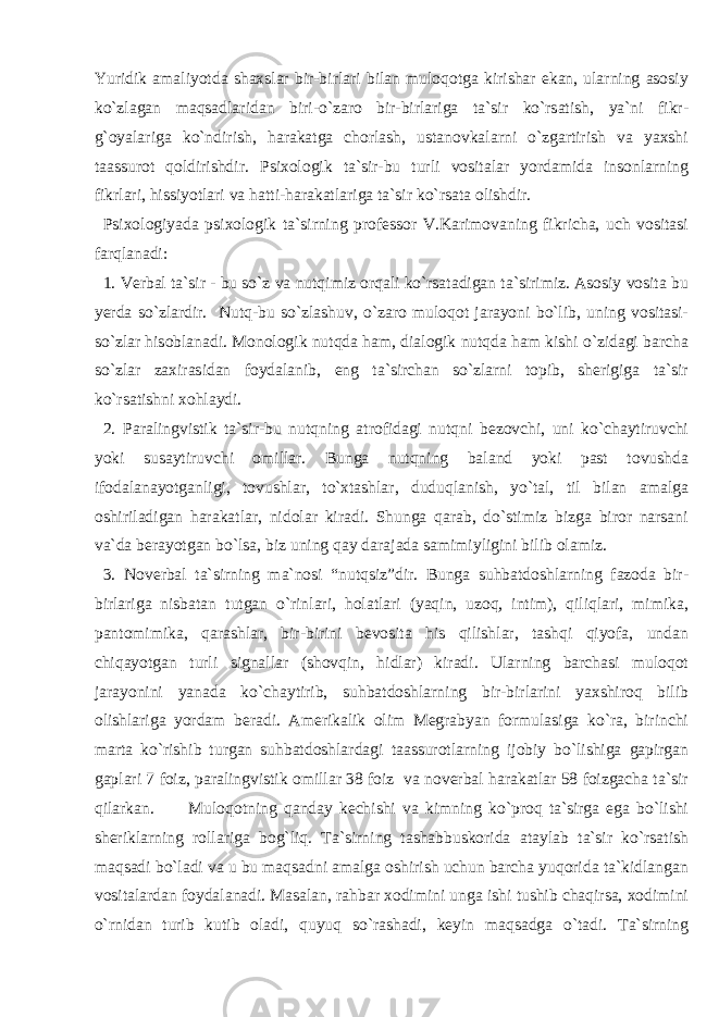 Yuridik amaliyotda shaxslar bir-birlari bilan muloqotga kirishar ekan, ularning asosiy ko`zlagan maqsadlaridan biri-o`zaro bir-birlariga ta`sir ko`rsatish, ya`ni fikr- g`oyalariga ko`ndirish, harakatga chorlash, ustanovkalarni o`zgartirish va yaxshi taassurot qoldirishdir. Psixologik ta`sir-bu turli vositalar yordamida insonlarning fikrlari, hissiyotlari va hatti-harakatlariga ta`sir ko`rsata olishdir. Psixologiyada psixologik ta`sirning professor V.Karimovaning fikricha, uch vositasi farqlanadi: 1. Verbal ta`sir - bu so`z va nutqimiz orqali ko`rsatadigan ta`sirimiz. Asosiy vosita bu yerda so`zlardir. Nutq-bu so`zlashuv, o`zaro muloqot jarayoni bo`lib, uning vositasi- so`zlar hisoblanadi. Monologik nutqda ham, dialogik nutqda ham kishi o`zidagi barcha so`zlar zaxirasidan foydalanib, eng ta`sirchan so`zlarni topib, sherigiga ta`sir ko`rsatishni xohlaydi. 2. Paralingvistik ta`sir-bu nutqning atrofidagi nutqni bezovchi, uni ko`chaytiruvchi yoki susaytiruvchi omillar. Bunga nutqning baland yoki past tovushda ifodalanayotganligi, tovushlar, to`xtashlar, duduqlanish, yo`tal, til bilan amalga oshiriladigan harakatlar, nidolar kiradi. Shunga qarab, do`stimiz bizga biror narsani va`da berayotgan bo`lsa, biz uning qay darajada samimiyligini bilib olamiz. 3. Noverbal ta`sirning ma`nosi “nutqsiz”dir. Bunga suhbatdoshlarning fazoda bir- birlariga nisbatan tutgan o`rinlari, holatlari (yaqin, uzoq, intim), qiliqlari, mimika, pantomimika, qarashlar, bir-birini bevosita his qilishlar, tashqi qiyofa, undan chiqayotgan turli signallar (shovqin, hidlar) kiradi. Ularning barchasi muloqot jarayonini yanada ko`chaytirib, suhbatdoshlarning bir-birlarini yaxshiroq bilib olishlariga yordam beradi. Amerikalik olim Megrabyan formulasiga ko`ra, birinchi marta ko`rishib turgan suhbatdoshlardagi taassurotlarning ijobiy bo`lishiga gapirgan gaplari 7 foiz, paralingvistik omillar 38 foiz va noverbal harakatlar 58 foizgacha ta`sir qilarkan. Muloqotning qanday kechishi va kimning ko`proq ta`sirga ega bo`lishi sheriklarning rollariga bog`liq. Ta`sirning tashabbuskorida ataylab ta`sir ko`rsatish maqsadi bo`ladi va u bu maqsadni amalga oshirish uchun barcha yuqorida ta`kidlangan vositalardan foydalanadi. Masalan, rahbar xodimini unga ishi tushib chaqirsa, xodimini o`rnidan turib kutib oladi, quyuq so`rashadi, keyin maqsadga o`tadi. Ta`sirning 