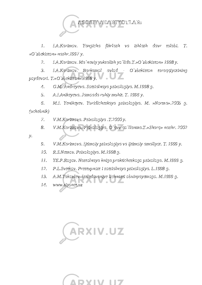 ASOSIY ADABIYOTLAR: 1. I.A.Karimov. Yangicha fikrlash va ishlash davr talabi. T. «O`zbekiston» nashr.1997 y. 2. I.A.Karimov. Ma`naviy yuksalish yo`lida.T.»O`zbekiston» 1998 y. 3. I.A.Karimov. Barkamol avlod - O`zbekiston taraqqiyotining poydevori. T. »O`zbekiston».1998 y. 4. G.M. Andreyeva. Sotsialnaya psixologiya. M.1998 g. 5. A.I.Anikeyeva. Jamoada ruhiy muhit. T. 1996 y. 6. M.I. Yenikeyev. Yuridicheskaya psixologiya. M. »Norma».2005 g. (uchebnik) 7. V.M.Karimova. Psixologiya .T.2000 y. 8. V.M.Karimova. Psixologiya. O`quv qo`llanma.T.»Sharq» nashr. 2002 y. 9. V.M.Karimova. Ijtimoiy psixologiya va ijtimoiy amaliyot. T. 1999 y. 10. R.S.Nemov. Psixologiya. M.1998 g. 11. YE.P.Rogov. Nastolnaya kniga prakticheskogo psixologa. M.1999 g. 12. P.L.Svetkov. Prestupnost i sotsialnaya psixologiya. L.1998 g. 13. A.M.Yakovlev. Issledovaniye lichnosti obvinyayemogo. M.1999 g. 14. www.ziyonet.uz 