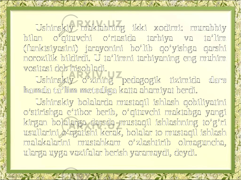 Ushinskiy maktabning ikki xodimi: murabbiy bilan o’qituvchi o’rtasida tarbiya va ta’lim (funktsiyasini) jarayonini bo’lib qo’yishga qarshi norozilik bildirdi. U ta’limni tarbiyaning eng muhim vositasi deb hisobladi. Ushinskiy o’zining pedagogik tizimida dars hamda ta’lim metodiga katta ahamiyat berdi. Ushinskiy bolalarda mustaqil ishlash qobiliyatini o’stirishga e’tibor berib, o’qituvchi maktabga yangi kirgan bolalarga darsda mustaqil ishlashning to’g’ri usullarini o’rgatishi kerak, bolalar to mustaqil ishlash malakalarini mustahkam o’zlashtirib olmaguncha, ularga uyga vazifalar berish yaramaydi, deydi. 