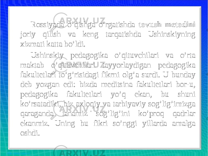 Rossiyada o’qishga o’rgatishda tovush metodini joriy qilish va keng tarqatishda Ushinskiyning xizmati katta bo’ldi. Ushinskiy pedagogika o’qituvchilari va o’rta maktab o’qituvchilari tayyorlaydigan pedagogika fakultetlari to’g’risidagi fikrni olg’a surdi. U bunday deb yozgan edi: bizda meditsina fakultetlari bor-u, pedagogika fakultetlari yo’q ekan, bu shuni ko’rsatadiki, biz axloqiy va tarbiyaviy sog’lig’imizga qaraganda tanamiz sog’lig’ini ko’proq qadrlar ekanmiz. Uning bu fikri so’nggi yillarda amalga oshdi. 