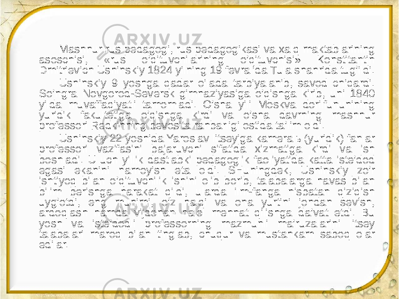 Mashhur rus pedagogi, rus pedagogikasi va xalq maktablarining asoschisi, «rus o’qituvchilarining o’qituvchisi» Konstitantin Dmitrievich Ushinskiy 1824 yilning 19 fevralida Tula shahrida tug’ildi. Ushinskiy 9 yoshga qadar oilada tarbiyalanib, savod chiqardi. So’ngra Novgorod-Seversk gimnaziyasiga o’qishga kirib, uni 1840 yilda muvaffaqiyatli tamomladi. O’sha yili Moskva dorilfununining yuridik fakultetiga o’qishga kirdi va o’sha davrning mashhur professori Redkinning bevosita rahbarligi ostida ta’lim oldi. Ushinskiy 22 yoshida Yaroslav litseyiga kameralь (yuridik) fanlar professori vazifasini bajaruvchi sifatida xizmatiga kirdi va ish boshladi. U uch yillik dastlabki pedagoglik faoliyatida katta iste’dod egasi ekanini namoyish eta oldi. SHuningdek, Ushinskiy zo’r ishtiyoq bilan o’qituvchilik ishini olib borib, talabalarga havas bilan bilim berishga harakat qildi, ularda ilm-fanga nisbatan qiziqish uyg’otdi, eng muhimi, o’z halqi va ona yurtini jondan sevish, ardoqlash hamda vijdonan halol mehnat qilishga da’vat etdi. Bu yosh va iste’dodli professorning mazmunli ma’ruzalarini litsey talabalari maroq bilan tinglab, chuqur va mustahkam saboq olar edilar. 