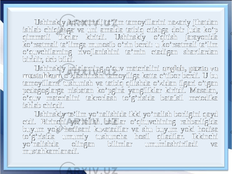 Ushinskiy ko’rsatmali ta’lim tamoyillarini nazariy jihatdan ishlab chiqishga va uni amalda tatbiq etishga doir juda ko’p qimmatli fikrlar kiritdi. Ushinskiy o’qitish jarayonida ko’rsatmali ta’limga munosib o’rin berdi: u ko’rsatmali ta’lim o’quvchilarning rivojlanishini ta’min etadigan shartlardan biridir, deb bildi. Ushinskiy bolalarning o’quv materialini anglab, puxta va mustahkam o’zlashtirishi tamoyiliga katta e’tibor berdi. U bu tamoyillarni tushunish va tatbiq qilishda o’zidan ilgari o’tgan pedagoglarga nisbatan ko’pgina yangiliklar kiritdi. Masalan, o’quv materialini takrorlash to’g’risida batafsil metodika ishlab chiqdi. Ushinskiy ta’lim yo’nalishida ikki yo’nalish borligini qayd etdi. Birinchi yo’nalish bolalar o’qituvchining rahbarligida buyum yoki hodisani kuzatadilar va shu buyum yoki hodisa to’g’risida umumiy tushuncha hosil qiladilar. Ikkinchi yo’nalishda olingan bilimlar umumlashtiriladi va mustahkamlanadi. 