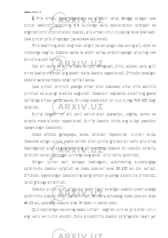 www.arxiv.uz 1 .   Pilla o’rash, dasta tayyorlash va pillalarni terish.   Bargga to’ygan ipak qurtlar beshinchi yoshining 8-9 kunlariga kelib oziqlanishdan to’xtaydi va organizmlarini chiqindilardan tozalab, pilla o’rash uchun qulay joy izlay boshlaydi. Ipak qurtlari pilla o’raydigan joy «dasta» deb ataladi. Pilla xosilining sifati to’g’ridan-to’g’ri ishlatiladigan das-taning xili, sifati va miqdoriga bog’liq. Dastalar serob va sifatli bo’lsa, etishtirilayotgai pillaning navi shuncha yuqori bo’ladi. Ikki xil: tabiiy va sun’iy dasta bo’ladi. Mingbosh, chitir, oqbosh, sariq gulli o’t va boshqa o’tlardan eng yaxshi tabiiy dastalar tayyorlanadi. O’tlardan yasalgan dastalar sershox.mayda bargli bo’lishi kerak. Ipak qurtlari to’rtinchi yoshga o’tishi bilan dastavval o’tlar o’rib keltirilib quritiladi va supurgi shaklida boglanadi. Dastalarni boylashda oralarining govak bo’lishiga e’tibor berish kerak. Shunday dastalardan bir quti qurtga 250-300 bog’ qo’yiladi. Sun’iy dastalar har xil; donli ekinlar-sholi poyasidan, qog’oz, karton va sintetik materiallardan tayyorlanadi. Sun’iy dastalar ichida eng qulayi poxoldan tayoyrlangan dastalardir. Dasta sifatida go’zapoya, terak, tollardan foydalanish mumkin emas. Dastlabki etilgan qurtlar paydo bo’lishi bilan (qurtlar g’anada bir necha pilla o’ray boshlaganda) sukchak yoki so’rining uch tomoniga dastalar bir qatordan qo’yilib, to’rtinchi tomoni etilmagan qurtlarga barg solish uchun ochiq qoldiriladi. Etilgan qurtlar soni ko’paya boshlagach, sukchakning kundalangiga qo’shimcha dastalar qo’yiladi va dasta qatorlari orasi 80-100 sm dan bo’ladi. O’tlardan tayyorlangan dastalarning keng tomoni yuqoriga qaratib tik o’rnatiladi, bandi g’anaga biriktiriladi. Dastalar qurtlar bilan to’lgandan keyin ilgari qo’yilgan dastalar qatori orasiga qo’shimcha dastalar qatori joylashtiriladi. Bunda sukchakdagi dasta qatorlari orasi 40-50 sm, qatordagi dastalar orasi 25-35sm ni tashkil etadi. Qurt boqiladigan xonaning ozoda tutilishi - sog’lom qurt va pilla olish uchun eng -zarur va muhim shartdir. Gana almashtirilib dastalar qo’yilgandan keyin pol 