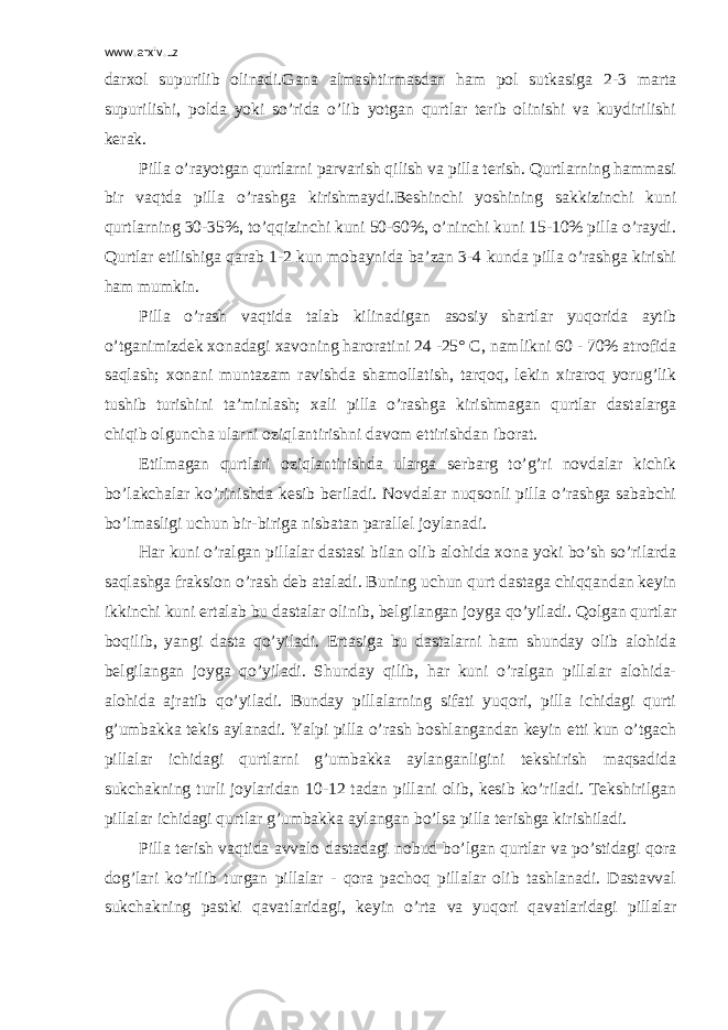 www.arxiv.uz darxol supurilib olinadi.Gana almashtirmasdan ham pol sutkasiga 2-3 marta supurilishi, polda yoki so’rida o’lib yotgan qurtlar terib olinishi va kuydirilishi kerak. Pilla o’rayotgan qurtlarni parvarish qilish va pilla terish. Qurtlarning hammasi bir vaqtda pilla o’rashga kirishmaydi.Beshinchi yoshining sakkizinchi kuni qurtlarning 30-35%, to’qqizinchi kuni 50-60%, o’ninchi kuni 15-10% pilla o’raydi. Qurtlar etilishiga qarab 1-2 kun mobaynida ba’zan 3-4 kunda pilla o’rashga kirishi ham mumkin. Pilla o’rash vaqtida talab kilinadigan asosiy shartlar yuqorida aytib o’tganimizdek xonadagi xavoning haroratini 24 -25° C, namlikni 60 - 70% atrofida saqlash; xonani muntazam ravishda shamollatish, tarqoq, lekin xiraroq yorug’lik tushib turishini ta’minlash; xali pilla o’rashga kirishmagan qurtlar dastalarga chiqib olguncha ularni oziqlantirishni davom ettirishdan iborat. Etilmagan qurtlari oziqlantirishda ularga serbarg to’g’ri novdalar kichik bo’lakchalar ko’rinishda kesib beriladi. Novdalar nuqsonli pilla o’rashga sababchi bo’lmasligi uchun bir-biriga nisbatan parallel joylanadi. Har kuni o’ralgan pillalar dastasi bilan olib alohida xona yoki bo’sh so’rilarda saqlashga fraksion o’rash deb ataladi. Buning uchun qurt dastaga chiqqandan keyin ikkinchi kuni ertalab bu dastalar olinib, belgilangan joyga qo’yiladi. Qolgan qurtlar boqilib, yangi dasta qo’yiladi. Ertasiga bu dastalarni ham shunday olib alohida belgilangan joyga qo’yiladi. Shunday qilib, har kuni o’ralgan pillalar alohida- alohida ajratib qo’yiladi. Bunday pillalarning sifati yuqori, pilla ichidagi qurti g’umbakka tekis aylanadi. Yalpi pilla o’rash boshlangandan keyin etti kun o’tgach pillalar ichidagi qurtlarni g’umbakka aylanganligini tekshirish maqsadida sukchakning turli joylaridan 10-12 tadan pillani olib, kesib ko’riladi. Tekshirilgan pillalar ichidagi qurtlar g’umbakka aylangan bo’lsa pilla terishga kirishiladi. Pilla terish vaqtida avvalo dastadagi nobud bo’lgan qurtlar va po’stidagi qora dog’lari ko’rilib turgan pillalar - qora pachoq pillalar olib tashlanadi. Dastavval sukchakning pastki qavatlaridagi, keyin o’rta va yuqori qavatlaridagi pillalar 