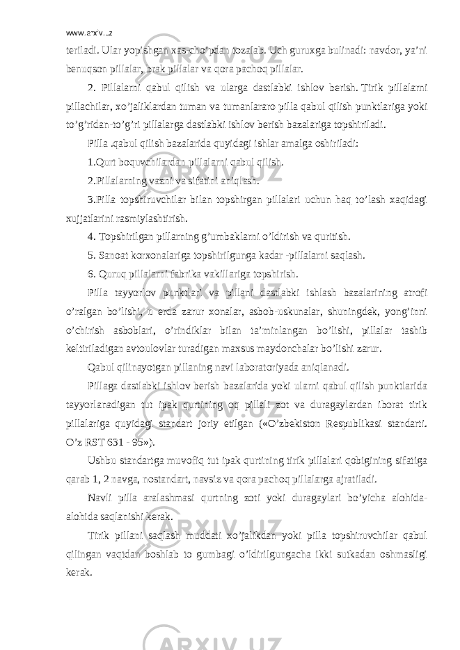 www.arxiv.uz teriladi. Ular yopishgan xas-cho’pdan tozalab. Uch guruxga bulinadi: navdor, ya’ni benuqson pillalar, brak pillalar va qora pachoq pillalar. 2. Pillalarni qabul qilish va ularga dastlabki ishlov berish.   Tirik pillalarni pillachilar, xo’jaliklardan tuman va tumanlararo pilla qabul qilish punktlariga yoki to’g’ridan-to’g’ri pillalarga dastlabki ishlov berish bazalariga topshiriladi. Pilla .qabul qilish bazalarida quyidagi ishlar amalga oshiriladi: 1.Qurt boquvchilardan pillalarni qabul qilish. 2.Pillalarning vazni va sifatini aniqlash. 3.Pilla topshiruvchilar bilan topshirgan pillalari uchun haq to’lash xaqidagi xujjatlarini rasmiylashtirish. 4. Topshirilgan pillarning g’umbaklarni o’ldirish va quritish. 5. Sanoat korxonalariga topshirilgunga kadar -pillalarni saqlash. 6. Quruq pillalarni fabrika vakillariga topshirish. Pilla tayyorlov punktlari va pillani dastlabki ishlash bazalarining atrofi o’ralgan bo’lishi, u erda zarur xonalar, asbob-uskunalar, shuningdek, yong’inni o’chirish asboblari, o’rindiklar bilan ta’minlangan bo’lishi, pillalar tashib keltiriladigan avtoulovlar turadigan maxsus maydonchalar bo’lishi zarur. Qabul qilinayotgan pillaning navi laboratoriyada aniqlanadi. Pillaga dastlabki ishlov berish bazalarida yoki ularni qabul qilish punktlarida tayyorlanadigan tut ipak qurtining oq pillali zot va duragaylardan iborat tirik pillalariga quyidagi standart joriy etilgan («O’zbekiston Respublikasi standarti. O’z RST 631 - 95»). Ushbu standartga muvofiq tut ipak qurtining tirik pillalari qobigining sifatiga qarab 1, 2 navga, nostandart, navsiz va qora pachoq pillalarga ajratiladi. Navli pilla aralashmasi qurtning zoti yoki duragaylari bo’yicha alohida- alohida saqlanishi kerak. Tirik pillani saqlash muddati xo’jalikdan yoki pilla topshiruvchilar qabul qilingan vaqtdan boshlab to gumbagi o’ldirilgungacha ikki sutkadan oshmasligi kerak. 