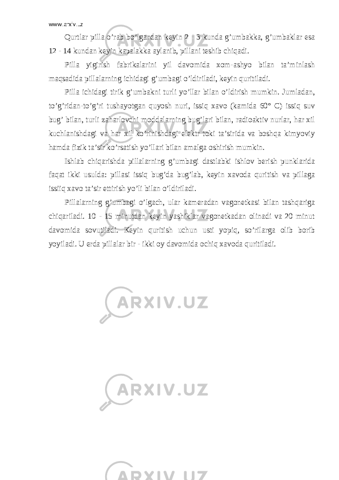 www.arxiv.uz Qurtlar pilla o’rab bo’lgandan keyin 2 - 3 kunda g’umbakka, g’umbaklar esa 12 - 14 kundan keyin kapalakka aylanib, pillani teshib chiqadi. Pilla yigirish fabrikalarini yil davomida xom-ashyo bilan ta’minlash maqsadida pillalarning ichidagi g’umbagi o’ldiriladi, keyin quritiladi. Pilla ichidagi tirik g’umbakni turli yo’llar bilan o’ldirish mumkin. Jumladan, to’g’ridan-to’g’ri tushayotgan quyosh nuri, issiq xavo (kamida 60° C) issiq suv bug’ bilan, turli zaharlovchi moddalarning bug’lari bilan, radioaktiv nurlar, har xil kuchlanishdagi va har xil ko’rinishdagi elektr toki ta’sirida va boshqa kimyoviy hamda fizik ta’sir ko’rsatish yo’llari bilan amalga oshirish mumkin. Ishlab chiqarishda pillalarning g’umbagi dastlabki ishlov berish punklarida faqat ikki usulda: pillasi issiq bug’da bug’lab, keyin xavoda quritish va pillaga issiiq xavo ta’sir ettirish yo’li bilan o’ldiriladi. Pillalarning g’umbagi o’lgach, ular kameradan vagonetkasi bilan tashqariga chiqariladi. 10 - 15 minutdan keyin yashiklar vagonetkadan olinadi va 20 minut davomida sovutiladi. Кeyin quritish uchun usti yopiq, so’rilarga olib borib yoyiladi. U erda pillalar bir - ikki oy davomida ochiq xavoda quritiladi. 