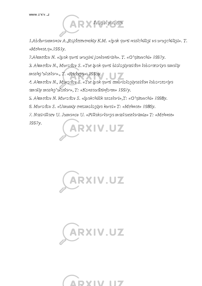 www.arxiv.uz Adabiyotlar: 1.Abduraxmanov A.,Rojdestvenskiy К .M. «Ipak qurti naslchiligi va urugchiligi». T. «Mehnat.q».1991y. 2.Ahmedov N. «Ipak qurti urugini jonlantirish». T. «O’qituvchi» 1992y. 3. Ahmedov N., Murodov S. «Tut ipak qurti biologiyasidan laboratoriya amaliy mashg’ulotlar»., T. «Raduga». 1995y. 4. Ahmedov N., Murodov S. «Tut ipak qurti embriologiyasidan laborotoriya amaliy mashg’ulotlar», T: « К onsauditinform» 1997y. 5. Ahmedov N. Murodov S. «Ipakchilik asoslari»,T: «O’qituvchi» 1998y. 6. Murodov S. «Umumiy entomologiya kursi» T: «Mehnat» 1986y. 7. Nasirillaev U. Jumanov U. «Pillakorlarga maslaxatlarimiz» T: «Mehnat» 1992y. 