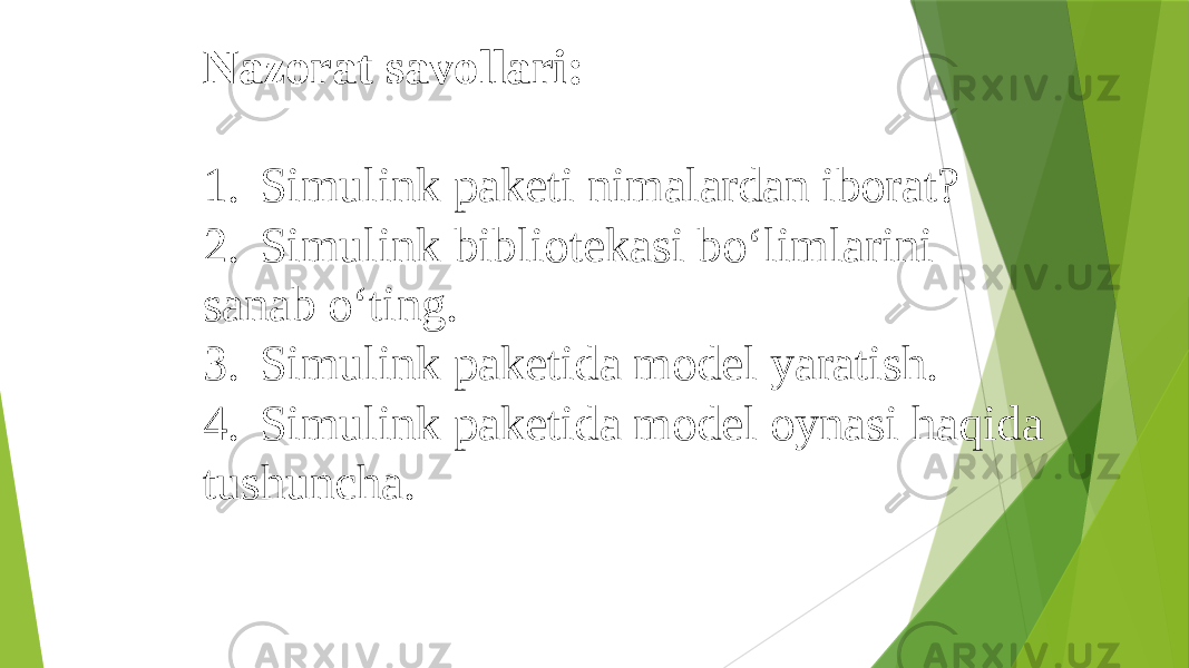 Nazorat savollari:   1. Simulink paketi nimalardan iborat? 2. Simulink bibliotekasi bo‘limlarini sanab o‘ting. 3. Simulink paketida model yaratish. 4. Simulink paketida model oynasi haqida tushuncha. 