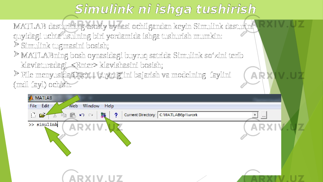  Simulink ni ishga tushirish MATLAB dasturining asosiy oynasi ochilgandan keyin Simulink dasturini quyidagi uchta usulning biri yordamida ishga tushurish mumkin:  Simulink tugmasini bosish;  MATLABning bosh oynasidagi buyruq satrida Simulink so‘zini terib klaviaturadagi <Enter> klavishasini bosish;  File menyusida Open... buyrug‘ini bajarish va modelning faylini (mdl-fayl) ochish. 