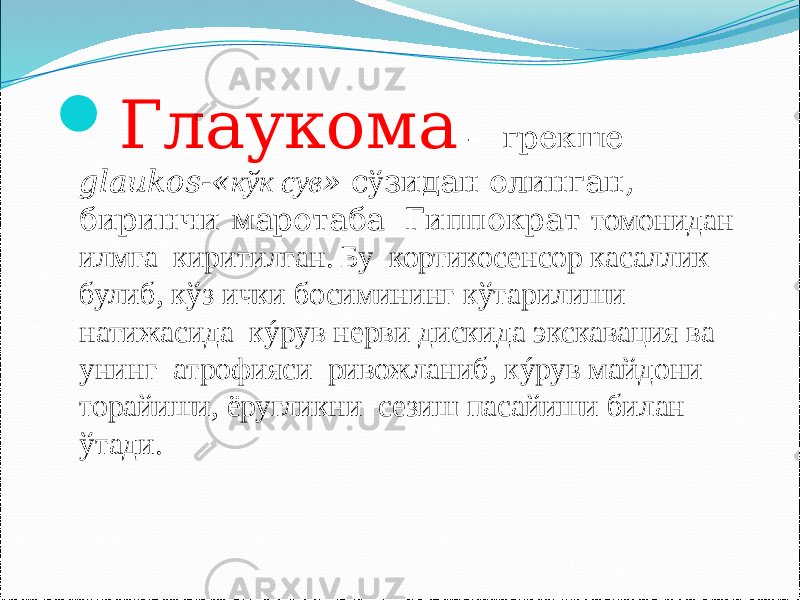  Глаукома – грекше glaukos-« к ўк сув » с ў зидан олинган, биринчи маротаба Гиппократ томонидан илмга киритилган. Бу кортикосенсор касаллик булиб, кўз ички босимининг кўтарилиши натижасида кýрув нерви дискида экскавация ва унинг атрофияси ривожланиб, кýрув майдони торайиши, ёругликни сезиш пасайиши билан ўтади. 