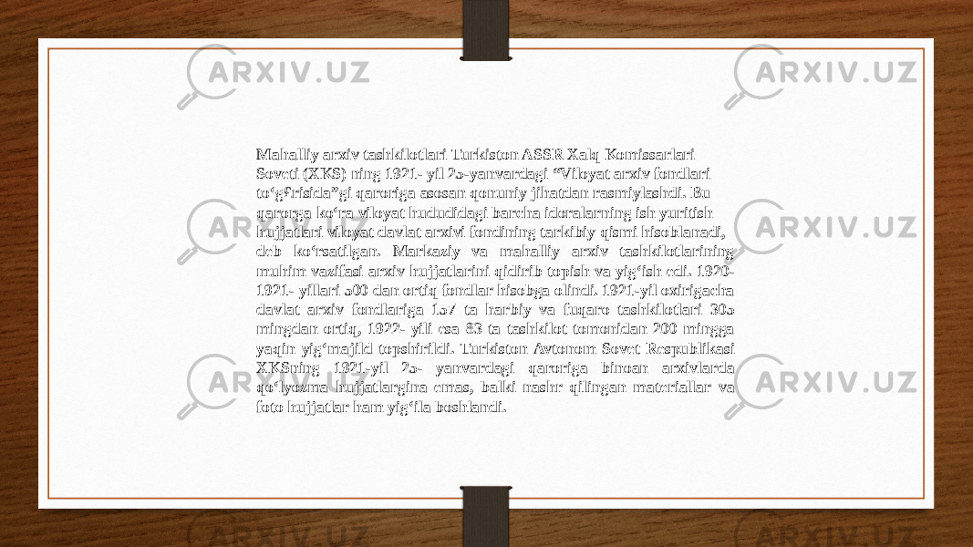 Mahalliy arxiv tashkilotlari Turkiston ASSR Xalq Komissarlari Soveti (XKS) ning 1921- yil 25-yanvardagi “Viloyat arxiv fondlari to‘g£risida”gi qaroriga asosan qonuniy jihatdan rasmiylashdi. Bu qarorga ko‘ra viloyat hududidagi barcha idoralarning ish yuritish hujjatlari viloyat davlat arxivi fondining tarkibiy qismi hisoblanadi, deb ko‘rsatilgan. Markaziy va mahalliy arxiv tashkilotlarining muhim vazifasi arxiv hujjatlarini qidirib topish va yig‘ish edi. 1920- 1921- yillari 500 dan ortiq fondlar hisobga olindi. 1921-yil oxirigacha davlat arxiv fondlariga 157 ta harbiy va fuqaro tashkilotlari 305 mingdan ortiq, 1922- yili esa 83 ta tashkilot tomonidan 200 mingga yaqin yig‘majild topshirildi. Turkiston Avtonom Sovet Respublikasi XKSning 1921-yil 25- yanvardagi qaroriga binoan arxivlarda qo‘lyozma hujjatlargina emas, balki nashr qilingan materiallar va foto hujjatlar ham yig‘ila boshlandi. 