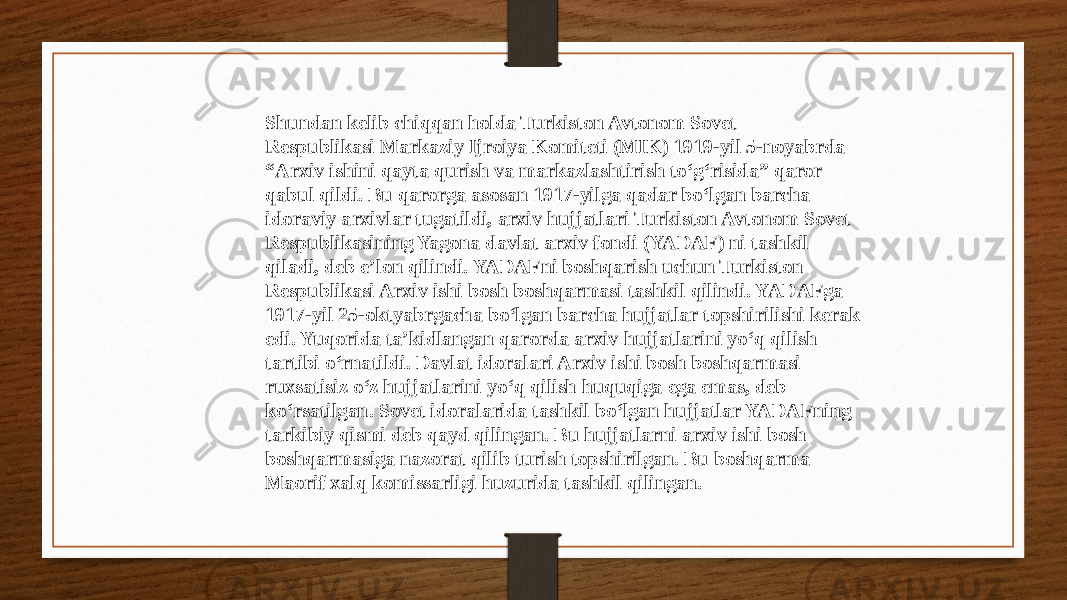 Shundan kelib chiqqan holda Turkiston Avtonom Sovet Respublikasi Markaziy Ijroiya Komiteti (MIK) 1919-yil 5-noyabrda “ Arxiv ishini qayta qurish va markazlashtirish to‘g‘risida” qaror qabul qildi. Bu qarorga asosan 1917-yilga qadar bo‘lgan barcha idoraviy arxivlar tugatildi, arxiv hujjatlari Turkiston Avtonom Sovet Respublikasining Yagona davlat arxiv fondi (YADAF) ni tashkil qiladi, deb e’lon qilindi. YADAFni boshqarish uchun Turkiston Respublikasi Arxiv ishi bosh boshqarmasi tashkil qilindi. YADAFga 1917-yil 25-oktyabrgacha bo‘lgan barcha hujjatlar topshirilishi kerak edi. Yuqorida ta’kidlangan qarorda arxiv hujjatlarini yo‘q qilish tartibi o‘rnatildi. Davlat idoralari Arxiv ishi bosh boshqarmasi ruxsatisiz o‘z hujjatlarini yo‘q qilish huquqiga ega emas, deb ko‘rsatilgan. Sovet idoralarida tashkil bo‘lgan hujjatlar YADAFning tarkibiy qismi deb qayd qilingan. Bu hujjatlarni arxiv ishi bosh boshqarmasiga nazorat qilib turish topshirilgan. Bu boshqarma Maorif xalq komissarligi huzurida tashkil qilingan. 