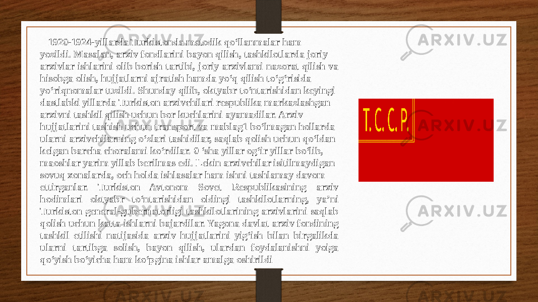  1920-1924-yillarda Turkistonda metodik qo‘llanmalar ham yozildi. Masalan, arxiv fondlarini bayon qilish, tashkilotlarda joriy arxivlar ishlarini olib borish tartibi, joriy arxivlami nazorat qilish va hisobga olish, hujjatlarni ajratish hamda yo‘q qilish to‘g‘risida yo‘riqnomalar tuzildi. Shunday qilib, oktyabr to‘ntarishidan keyingi dastlabki yillarda Turkiston arxivchilari respublika markazlashgan arxivni tashkil qilish uchun bor kuchlarini ayamadilar. Arxiv hujjatlarini tashish uchun transport va mablag1 bo‘lmagan hollarda ularni arxivchilarning o‘zlari tashidilar, saqlab qolish uchun qo‘ldan kelgan barcha choralami ko‘rdilar. 0 ‘sha yillar og‘ir yillar bo‘lib, maoshlar yarim yillab berilmas edi. Lekin arxivchilar isitilmaydigan sovuq xonalarda, och holda ishlasalar ham ishni tashlamay davom ettirganlar. Turkiston Avtonom Sovet Respublikasining arxiv hodimlari oktyabr to‘ntarishidan oldingi tashkilotlarning, ya’ni Turkiston general-gubernatorligi tashkilotlarining arxivlarini saqlab qolish uchun katta ishlarni bajardilar. Yagona davlat arxiv fondining tashkil etilishi natijasida arxiv hujjatlarini yig‘ish bilan birgalikda ularni tartibga solish, bayon qilish, ulardan foydalanishni yoiga qo‘yish bo‘yicha ham ko‘pgina ishlar amalga oshirildi 