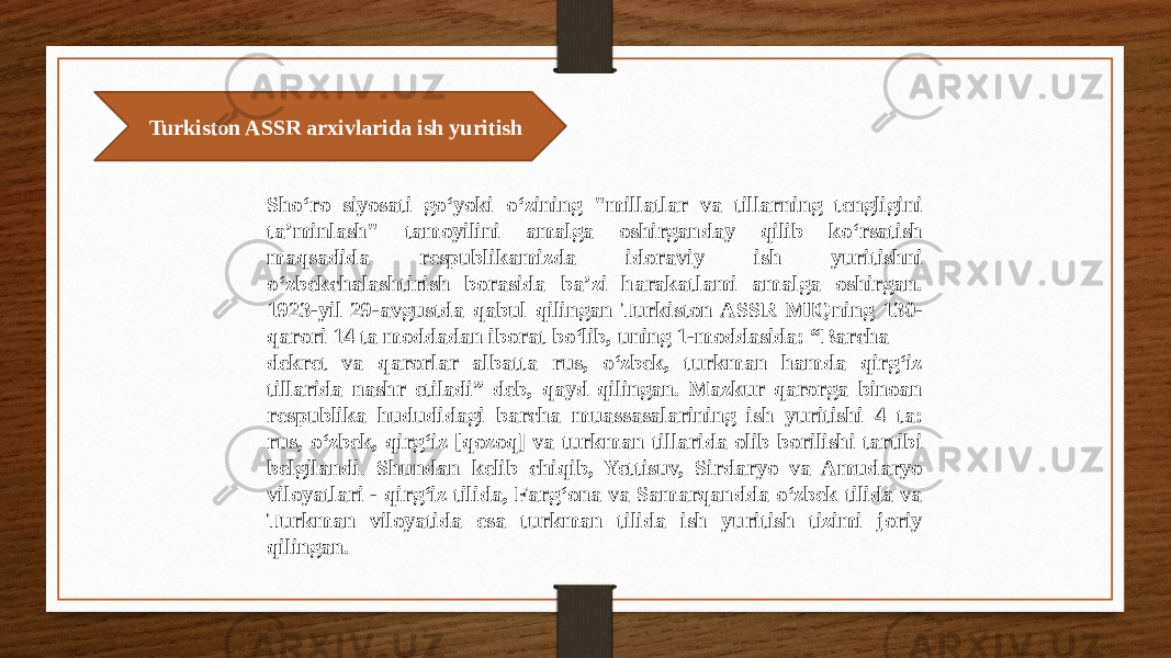  Turkiston ASSR arxivlarida ish yuritish Sho‘ro siyosati go‘yoki o‘zining &#34;millatlar va tillarning tengligini ta’minlash&#34; tamoyilini amalga oshirganday qilib ko‘rsatish maqsadida respublikamizda idoraviy ish yuritishni o‘zbekchalashtirish borasida ba’zi harakatlami amalga oshirgan. 1923-yil 29-avgustda qabul qilingan Turkiston ASSR MIQning 130- qarori 14 ta moddadan iborat bo‘lib, uning 1-moddasida: “Barcha dekret va qarorlar albatta rus, o‘zbek, turkman hamda qirg‘iz tillarida nashr etiladi” deb, qayd qilingan. Mazkur qarorga binoan respublika hududidagi barcha muassasalarining ish yuritishi 4 ta: rus, o‘zbek, qirg‘iz [qozoq] va turkman tillarida olib borilishi tartibi belgilandi. Shundan kelib chiqib, Yettisuv, Sirdaryo va Amudaryo viloyatlari - qirg‘iz tilida, Farg‘ona va Samarqandda o‘zbek tilida va Turkman viloyatida esa turkman tilida ish yuritish tizimi joriy qilingan. 