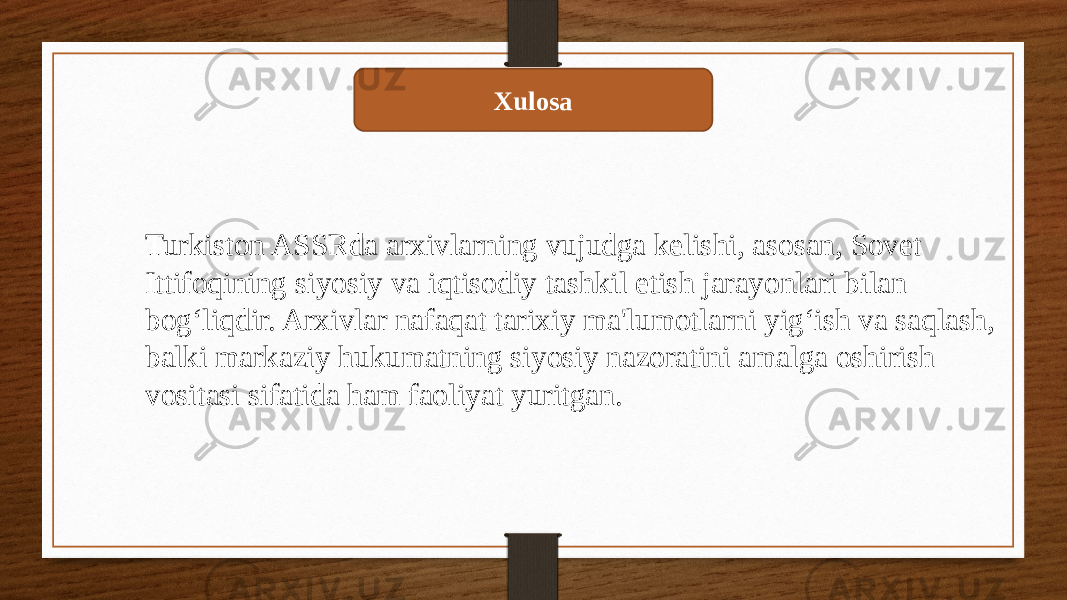 Xulosa Turkiston ASSRda arxivlarning vujudga kelishi, asosan, Sovet Ittifoqining siyosiy va iqtisodiy tashkil etish jarayonlari bilan bog‘liqdir. Arxivlar nafaqat tarixiy ma&#39;lumotlarni yig‘ish va saqlash, balki markaziy hukumatning siyosiy nazoratini amalga oshirish vositasi sifatida ham faoliyat yuritgan. 