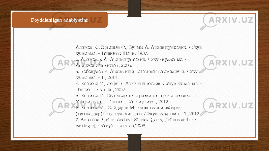 Foydalanilgan adabiyotlar Алимов И., Эргашев Ф., Бутаев А. Архившунослик. / Укув кулланма. - Тошкент: Шарк, 1997. 2. Алимов И.А. Архившунослик. / Укув кулланма. - Андижон: Андижон, 2005. 3. Бобокулов Б. Архив иши назарияси ва амалиёти. / Укув кулланма. - Т., 2011. 4. Исакова М, Иофе В. Архившунослик. / Укув кулланма. - Тошкент: Чулпон, 2007. 5. Исакова М. Становление и развитие архивного дела в Узбекистане. - Тошкент: Университет, 2012. 6. Исакова М., Хайдаров М. Бошкарувни ахборот (хужжатлар) билан таъминлаш. / Укув кулланма. - Т.,2012. 7. Antonina Burton. Archive Stories, (facts, fictions and the writing of history). - London.2005. 
