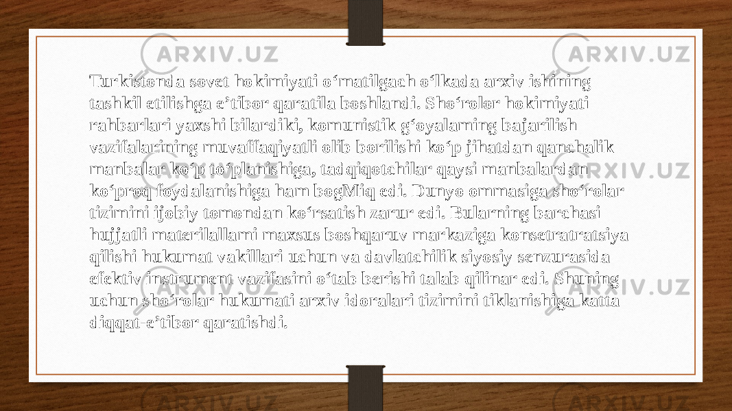 Turkistonda sovet hokimiyati o‘matilgach o‘lkada arxiv ishining tashkil etilishga e’tibor qaratila boshlandi. Sho‘rolor hokimiyati rahbarlari yaxshi bilardiki, komunistik g‘oyalaming bajarilish vazifalarining muvaffaqiyatli olib borilishi ko‘p jihatdan qanchalik manbalar ko‘p to‘planishiga, tadqiqotchilar qaysi manbalardan ko‘proq foydalanishiga ham bogMiq edi. Dunyo ommasiga sho‘rolar tizimini ijobiy tomondan ko‘rsatish zarur edi. Bularning barchasi hujjatli materilallami maxsus boshqaruv markaziga konsetratratsiya qilishi hukumat vakillari uchun va davlatchilik siyosiy senzurasida efektiv instrument vazifasini o‘tab berishi talab qilinar edi. Shuning uchun sho‘rolar hukumati arxiv idoralari tizimini tiklanishiga katta diqqat-e’tibor qaratishdi. 