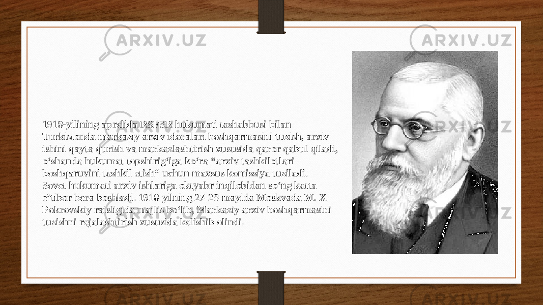 1918-yilining aprelida RSFSR hukumati tashabbusi bilan Turkistonda markaziy arxiv idoralari boshqarmasini tuzish, arxiv ishini qayta qurish va markazlashtirish xususida qaror qabul qiladi, o‘shanda hukumat topshirig‘iga ko‘ra “arxiv tashkilotlari boshqaruvini tashkil etish” uchun maxsus komissiya tuziladi. Sovet hukumati arxiv ishlariga oktyabr inqilobidan so‘ng katta e’tibor bera boshladi. 1918-yilning 27-28-mayida Moskvada М. X. Pokrovskiy raisligida majlis bo‘lib, Markaziy arxiv boshqarmasini tuzishni rejalashtirish xususida kelishib olindi. 