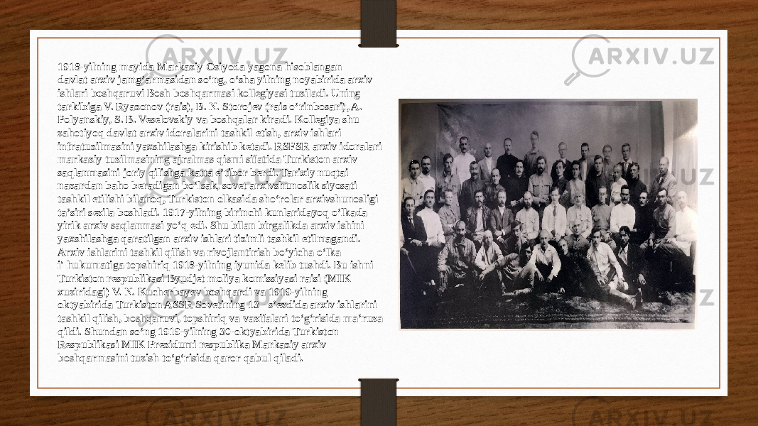 1918-yilning mayida Markaziy Osiyoda yagona hisoblangan davlat arxiv jamg‘armasidan so‘ng, o‘sha yilning noyabirida arxiv ishlari boshqaruvi Bosh boshqarmasi kollegiyasi tuziladi. Uning tarkibiga V. Ryazonov (rais), B. N. Storojev (rais o‘rinbosari), A. Polyanskiy, S. B. Veselovskiy va boshqalar kiradi. Kollegiya shu zahotiyoq davlat arxiv idoralarini tashkil etish, arxiv ishlari infratuzilmasini yaxshilashga kirishib ketadi. RSFSR arxiv idoralari markaziy tuzilmasining ajralmas qismi sifatida Turkiston arxiv saqlanmasini joriy qilishga katta e’tibor berdi. Tarixiy nuqtai nazardan baho beradigan bo‘lsak, sovet arxivshunoslik siyosati tashkil etilishi bilanoq, Turkiston olkasida sho‘rolar arxivshunosligi ta’siri sezila boshladi. 1917-yilning birinchi kunlaridayoq o‘lkada yirik arxiv saqlanmasi yo‘q edi. Shu bilan birgalikda arxiv ishini yaxshilashga qaratilgan arxiv ishlari tizimli tashkil etilmagandi. Arxiv ishlarini tashkil qilish va rivojlantirish bo‘yicha o‘lka i&#39; hukumatiga topshiriq 1918-yilning iyunida kelib tushdi. Bu ishni Turkiston respublikasi Byudjet moliya komissiyasi raisi (MIK xuziridagi) V. N. Kucherbayev boshqardi va 1919-yilning oktyabirida Turkiston ASSR Sovetining 13 - s’ezdida arxiv ishlarini tashkil qilish, boshqaruvi, topshiriq va vazifalari to‘g‘risida ma’ruza qildi. Shundan so‘ng 1919-yilning 30-oktyabirida Turkiston Respublikasi MIK Prezidumi respublika Markaziy arxiv boshqarmasini tuzish to‘g‘risida qaror qabul qiladi. 