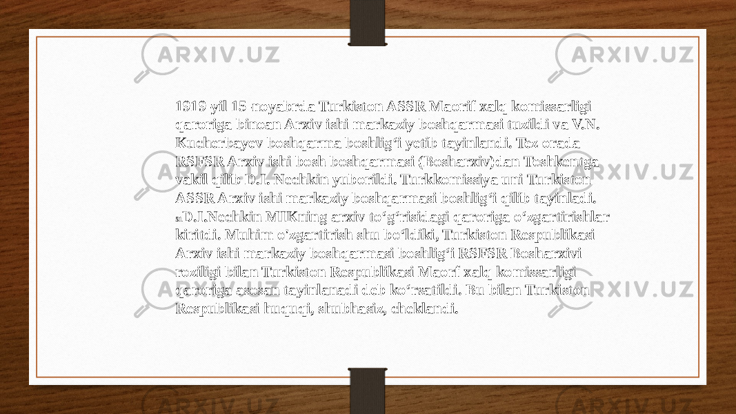 1919-yil 15-noyabrda Turkiston ASSR Maorif xalq komissarligi qaroriga binoan Arxiv ishi markaziy boshqarmasi tuzildi va V.N. Kucherbayev boshqarma boshlig‘i yetib tayinlandi. Tez orada RSFSR Arxiv ishi bosh boshqarmasi (Bosharxiv)dan Toshkentga vakil qilib D.I. Nechkin yuborildi. Turkkomissiya uni Turkiston ASSR Arxiv ishi markaziy boshqarmasi boshlig‘i qilib tayinladi. 51 D.I.Nechkin MIKning arxiv to‘g‘risidagi qaroriga o‘zgartirishlar kiritdi. Muhim o&#39;zgartirish shu bo‘ldiki, Turkiston Respublikasi Arxiv ishi markaziy boshqarmasi boshlig‘i RSFSR Bosharxivi roziligi bilan Turkiston Respublikasi Maorf xalq komissarligi qaroriga asosan tayinlanadi deb ko‘rsatildi. Bu bilan Turkiston Respublikasi huquqi, shubhasiz, cheklandi. 