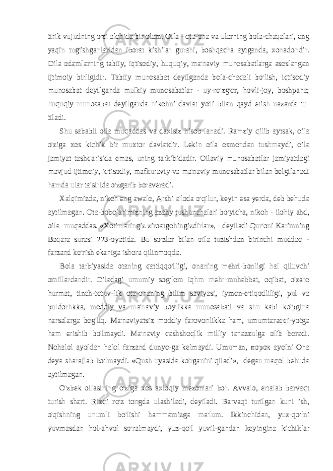 tirik vujudning o&#39;zi alohida bir olam. Oila - ota-ona va ularning bola-chaqalari, eng yaqin tug&#39;ishganlaridan iborat kishilar gurahi, boshqacha aytganda, xonadondir. Oila odamlarning tabiiy, iqtisodiy, huquqiy, ma&#39;naviy munosabatlarga asoslangan ijtimoiy birligidir. Tabiiy munosabat deyilganda bola-chaqali bo&#39;lish, iqtisodiy munosabat deyilganda mulkiy munosabatlar - uy-ro&#39;zg&#39;or, hovli-joy, boshpana; huquqiy munosabat de yilganda nikohni davlat yo&#39;li bilan qayd etish nazarda tu- tiladi. Shu sababli oila muqaddas va daxlsiz hisob-lanadi. Ramziy qilib aytsak, oila o&#39;ziga xos kichik bir muxtor davlatdir. Lekin oila osmondan tushmaydi, oila jamiyat tashqarisida emas, uning tarkibidadir. Oilaviy munosabat lar jamiyatdagi mavjud ijtimoiy, iqtisodiy, mafkuraviy va ma&#39;naviy munosabatlar bilan belgilanadi hamda ular ta&#39;sirida o&#39;zgarib boraveradi. Xalqimizda, nikoh eng awalo, Arshi a&#39;loda o&#39;qilur, keyin esa yerda, deb behuda aytilmagan. Ota-bobolarimizning azahy tushunchalari bo&#39;yicha, nikoh - ilohiy ahd, oila -muqaddas. «Xotinlaringiz ziroatgohingizdirlar», - deyiladi Qur&#39;oni Karimning Baqara surasi 223-oyatida. Bu so&#39;zlar bilan oila tuzishdan birinchi muddao - farzand ko&#39;rish ekaniga ishora qilinmoqda. Bola tarbiyasida otaning qattiqqo&#39;lligi, onaning mehri-bonligi hal qiluvchi omillardandir. Oiladagi umumiy sog&#39;lom iqhm mehr-muhabbat, oqibat, o&#39;zaro hurmat, tinch-totuv-lik ota-onaning bilim saviyasi, iymon-e&#39;tiqodliligi, pul va puldorhkka, moddiy va ma&#39;naviy boylikka munosabati va shu kabi ko&#39;pgina narsalarga bog&#39;liq. Ma&#39;naviyatsiz moddiy farovonlikka ham, umumtaraqqi-yotga ham erishib bo&#39;lmaydi. Ma&#39;naviy qashshoqlik milliy tanazzulga olib boradi. Nohalol ayoldan halol farzand dunyo-ga kelmaydi. Umuman, порок ayolni Ona deya sharaflab bo&#39;lmaydi. «Qush uyasida ko&#39;rganini qiladi»,- degan maqol behuda aytilmagan. O&#39;zbek oilasining o&#39;ziga xos axloqiy mezonlari bor. Avvalo, ertalab barvaqt turish shart. Rizqi ro&#39;z tongda ulashiladi, deyiladi. Barvaqt turilgan kuni ish, o&#39;qishning unumli bo&#39;lishi hammamizga ma&#39;lum. Ikkinchidan, yuz-qo&#39;lni yuvmasdan hol-ahvol so&#39;ralmaydi, yuz-qo&#39;l yuvil-gandan keyingina kichiklar 