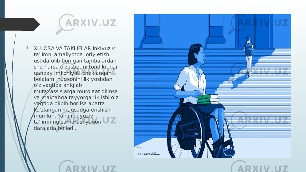  XULOSA VA TAKLIFLAR Inklyuziv ta&#39;limni amaliyotga joriy etish ustida olib borilgan tajribalardan shu narsa o&#39;z isbotini topdiki, har qanday imkoniyati cheklangan bolalarni nuqsonini ilk yoshdan o&#39;z vaqtida aniqlab mutaxassislarga murojaat qilinsa va maktabga tayyorgarlik ishi o&#39;z vaqtida olibib borilsa abatta ko&#39;zlangan maqsadga erishish mumkin. Ya&#39;ni inklyuziv ta&#39;limning samarasi yuqori darajada bo&#39;ladi. 