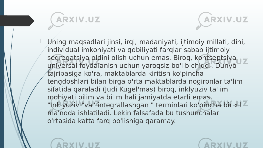  Uning maqsadlari jinsi, irqi, madaniyati, ijtimoiy millati, dini, individual imkoniyati va qobiliyati farqlar sabab ijtimoiy segregatsiya oldini olish uchun emas. Biroq, kontseptsiya universal foydalanish uchun yaroqsiz bo&#39;lib chiqdi. Dunyo tajribasiga ko&#39;ra, maktablarda kiritish ko&#39;pincha tengdoshlari bilan birga o&#39;rta maktablarda nogironlar ta&#39;lim sifatida qaraladi (Judi Kugel&#39;mas) biroq, inklyuziv ta&#39;lim mohiyati bilim va bilim hali jamiyatda etarli emas. &#34;Inklyuziv &#34;va&#34; integrallashgan &#34; terminlari ko&#39;pincha bir xil ma&#39;noda ishlatiladi. Lekin falsafada bu tushunchalar o&#39;rtasida katta farq bo&#39;lishiga qaramay. 