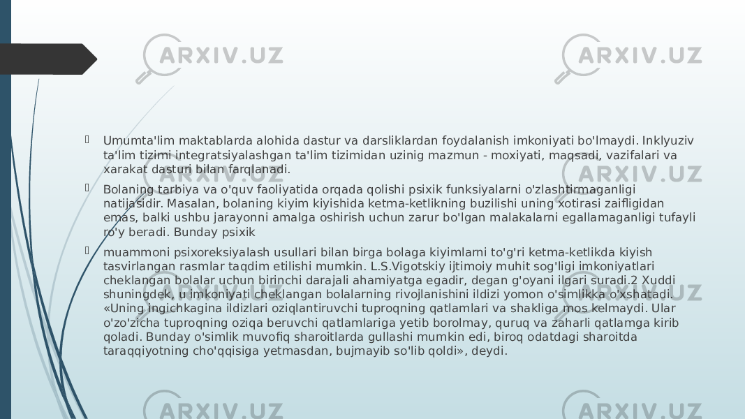  Umumta&#39;lim maktablarda alohida dastur va darsliklardan foydalanish imkoniyati bo&#39;lmaydi. Inklyuziv ta&#39;lim tizimi integratsiyalashgan ta&#39;lim tizimidan uzinig mazmun - moxiyati, maqsadi, vazifalari va xarakat dasturi bilan farqlanadi.  Bolaning tarbiya va o&#39;quv faoliyatida orqada qolishi psixik funksiyalarni o&#39;zlashtirmaganligi natijasidir. Masalan, bolaning kiyim kiyishida ketma-ketlikning buzilishi uning xotirasi zaifligidan emas, balki ushbu jarayonni amalga oshirish uchun zarur bo&#39;lgan malakalarni egallamaganligi tufayli ro&#39;y beradi. Bunday psixik  muammoni psixoreksiyalash usullari bilan birga bolaga kiyimlarni to&#39;g&#39;ri ketma-ketlikda kiyish tasvirlangan rasmlar taqdim etilishi mumkin. L.S.Vigotskiy ijtimoiy muhit sog&#39;ligi imkoniyatlari cheklangan bolalar uchun birinchi darajali ahamiyatga egadir, degan g&#39;oyani ilgari suradi.2 Xuddi shuningdek, u imkoniyati cheklangan bolalarning rivojlanishini ildizi yomon o&#39;simlikka o&#39;xshatadi. «Uning ingichkagina ildizlari oziqlantiruvchi tuproqning qatlamlari va shakliga mos kelmaydi. Ular o&#39;zo&#39;zicha tuproqning oziqa beruvchi qatlamlariga yetib borolmay, quruq va zaharli qatlamga kirib qoladi. Bunday o&#39;simlik muvofiq sharoitlarda gullashi mumkin edi, biroq odatdagi sharoitda taraqqiyotning cho&#39;qqisiga yetmasdan, bujmayib so&#39;lib qoldi», deydi. 