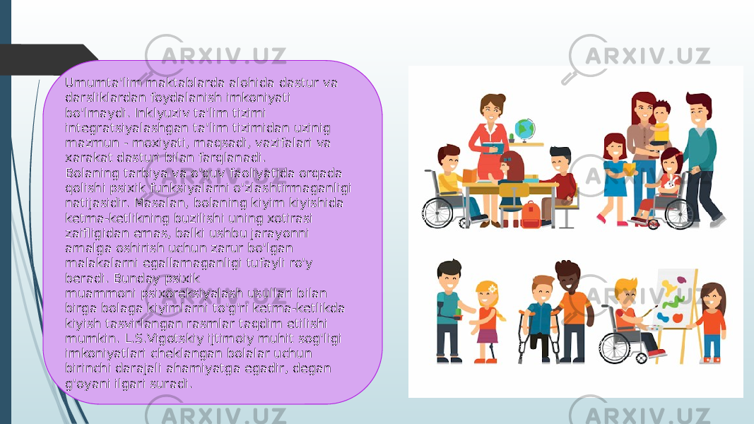 Umumta&#39;lim maktablarda alohida dastur va darsliklardan foydalanish imkoniyati bo&#39;lmaydi. Inklyuziv ta&#39;lim tizimi integratsiyalashgan ta&#39;lim tizimidan uzinig mazmun - moxiyati, maqsadi, vazifalari va xarakat dasturi bilan farqlanadi. Bolaning tarbiya va o&#39;quv faoliyatida orqada qolishi psixik funksiyalarni o&#39;zlashtirmaganligi natijasidir. Masalan, bolaning kiyim kiyishida ketma-ketlikning buzilishi uning xotirasi zaifligidan emas, balki ushbu jarayonni amalga oshirish uchun zarur bo&#39;lgan malakalarni egallamaganligi tufayli ro&#39;y beradi. Bunday psixik muammoni psixoreksiyalash usullari bilan birga bolaga kiyimlarni to&#39;g&#39;ri ketma-ketlikda kiyish tasvirlangan rasmlar taqdim etilishi mumkin. L.S.Vigotskiy ijtimoiy muhit sog&#39;ligi imkoniyatlari cheklangan bolalar uchun birinchi darajali ahamiyatga egadir, degan g&#39;oyani ilgari suradi. 