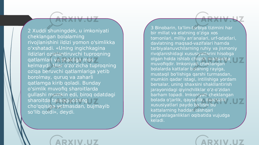 2 Xuddi shuningdek, u imkoniyati cheklangan bolalarning rivojlanishini ildizi yomon o&#39;simlikka o&#39;xshatadi. «Uning ingichkagina ildizlari oziqlantiruvchi tuproqning qatlamlari va shakliga mos kelmaydi. Ular o&#39;zo&#39;zicha tuproqning oziqa beruvchi qatlamlariga yetib borolmay, quruq va zaharli qatlamga kirib qoladi. Bunday o&#39;simlik muvofiq sharoitlarda gullashi mumkin edi, biroq odatdagi sharoitda taraqqiyotning cho&#39;qqisiga yetmasdan, bujmayib so&#39;lib qoldi», deydi. 3 Binobarin, ta&#39;lim-tarbiya tizimini har bir millat va elatning o&#39;ziga xos tomonlari, milliy an&#39;analari, urf-odatlari, davlatning maqsad-vazifalari hamda tarbiyalanuvchilarning ruhiy va jismoniy rivojlanishidagi xususiyatlarini hisobga olgan holda ishlab chiqish maqsadga muvofiqdir. Imkoniyati cheklangan bolalarda kattalar bolaning rayiga, mustaqil bo&#39;lishiga qarshi turmasdan, mumkin qadar istagi, intilishiga yordam bersalar, uning shaxsini shakllantirish jarayonidagi qiyinchiliklar o&#39;z-o&#39;zidan barham topadi. Imkoniyati cheklangan bolada o&#39;jarlik, qaysarlik, itoatsizlik xususiyatlari paydo bo&#39;lishi bu kattalarning haddan tashqari paypaslaganliklari oqibatida vujudga keladi. 