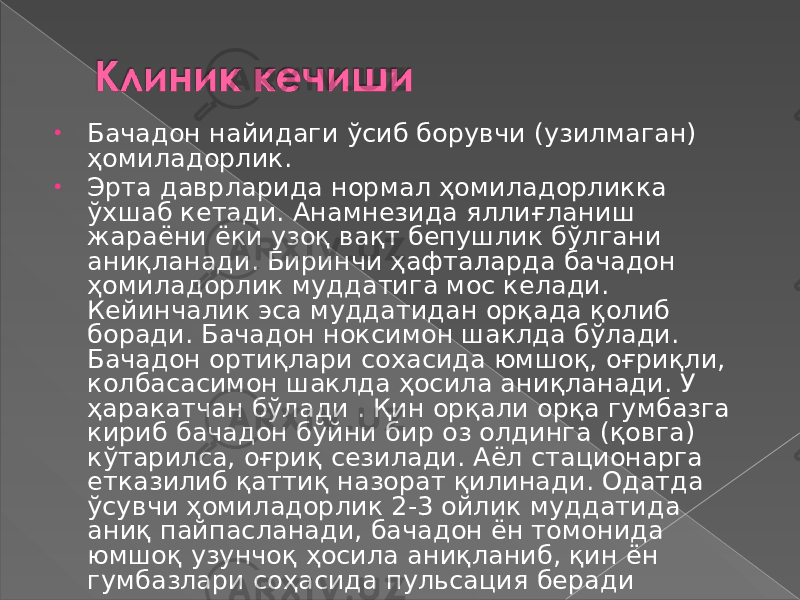 • Бачадон найидаги ўсиб борувчи (узилмаган) ҳомиладорлик. • Эрта даврларида нормал ҳомиладорликка ўхшаб кетади. Анамнезида яллиғланиш жараёни ёки узоқ вақт бепушлик бўлгани аниқланади. Биринчи ҳафталарда бачадон ҳомиладорлик муддатига мос келади. Кейинчалик эса муддатидан орқада қолиб боради. Бачадон ноксимон шаклда бўлади. Бачадон ортиқлари сохасида юмшоқ, оғриқли, колбасасимон шаклда ҳосила аниқланади. У ҳаракатчан бўлади . Қин орқали орқа гумбазга кириб бачадон бўйни бир оз олдинга (қовга) кўтарилса, оғриқ сезилади. Аёл стационарга етказилиб қаттиқ назорат қилинади. Одатда ўсувчи ҳомиладорлик 2-3 ойлик муддатида аниқ пайпасланади, бачадон ён томонида юмшоқ узунчоқ ҳосила аниқланиб, қин ён гумбазлари соҳасида пульсация беради 