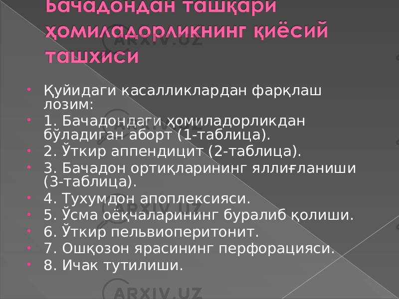 • Қуйидаги касалликлардан фарқлаш лозим: • 1. Бачадондаги ҳомиладорликдан бўладиган аборт (1-таблица). • 2. Ўткир аппендицит (2-таблица). • 3. Бачадон ортиқларининг яллиғланиши (3-таблица). • 4. Тухумдон апоплексияси. • 5. Ўсма оёқчаларининг буралиб қолиши. • 6. Ўткир пельвиоперитонит. • 7. Ошқозон ярасининг перфорацияси. • 8. Ичак тутилиши. 