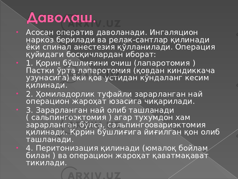 • Асосан оператив даволанади. Ингаляцион наркоз берилади ва релак-сантлар қилинади ёки спинал анестезия қўлланилади. Операция қуйидаги босқичлардан иборат: • 1. Қорин бўшлиғини очиш (лапаротомия ) Пастки ўрта лапаротомия (қовдан киндиккача узунасига) ёки қов устидан кўндаланг кесим қилинади. • 2. Ҳомиладорлик туфайли зарарланган най операцион жароҳат юзасига чиқарилади. • 3. Зарарланган най олиб ташланади ( сальпингоэктомия ) агар тухумдон хам зарарланган бўлса, сальпингоовариэктомия қилинади. Кррин бўшлиғига йиғилган қон олиб ташланади. • 4. Перитонизация қилинади (юмалоқ бойлам билан ) ва операцион жароҳат қаватмақават тикилади. 