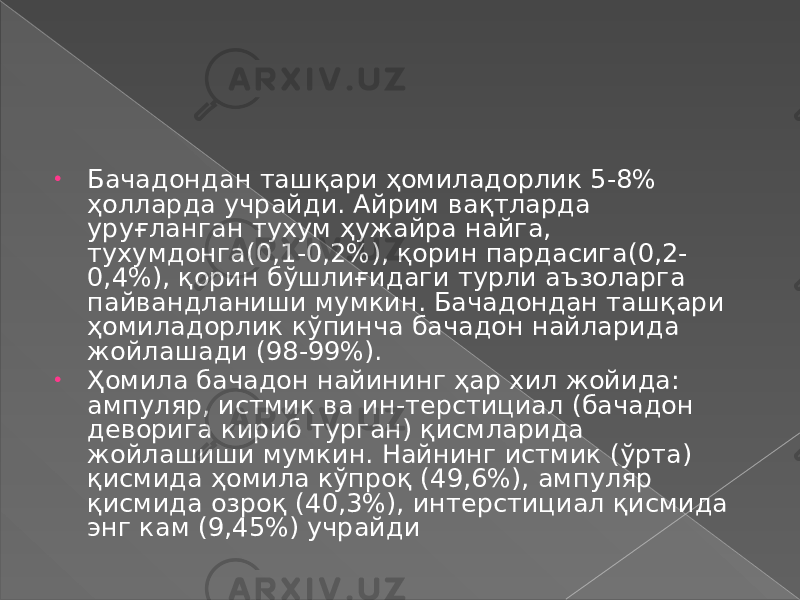 • Бачадондан ташқари ҳомиладорлик 5-8% ҳолларда учрайди. Айрим вақтларда уруғланган тухум ҳужайра найга, тухумдонга(0,1-0,2%), қорин пардасига(0,2- 0,4%), қорин бўшлиғидаги турли аъзоларга пайвандланиши мумкин. Бачадондан ташқари ҳомиладорлик кўпинча бачадон найларида жойлашади (98-99%). • Ҳомила бачадон найининг ҳар хил жойида: ампуляр, истмик ва ин-терстициал (бачадон деворига кириб турган) қисмларида жойлашиши мумкин. Найнинг истмик (ўрта) қисмида ҳомила кўпроқ (49,6%), ампуляр қисмида озроқ (40,3%), интерстициал қисмида энг кам (9,45%) учрайди 