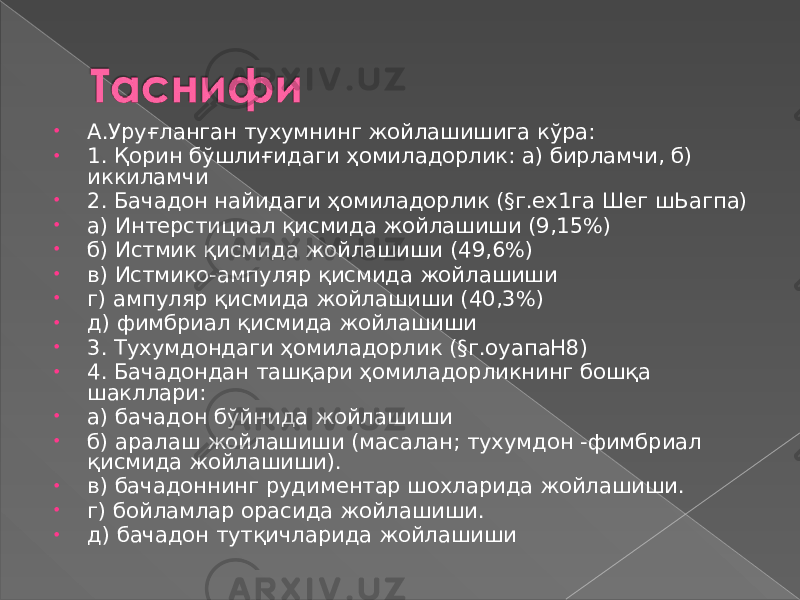 • А.Уруғланган тухумнинг жойлашишига кўра: • 1. Қорин бўшлиғидаги ҳомиладорлик: а) бирламчи, б) иккиламчи • 2. Бачадон найидаги ҳомиладорлик (§г.ех1га Шег шЬагпа) • а) Интерстициал қисмида жойлашиши (9,15%) • б) Истмик қисмида жойлашиши (49,6%) • в) Истмико-ампуляр қисмида жойлашиши • г) ампуляр қисмида жойлашиши (40,3%) • д) фимбриал қисмида жойлашиши • 3. Тухумдондаги ҳомиладорлик (§г.оуапаН8) • 4. Бачадондан ташқари ҳомиладорликнинг бошқа шакллари: • а) бачадон бўйнида жойлашиши • б) аралаш жойлашиши (масалан; тухумдон -фимбриал қисмида жойлашиши). • в) бачадоннинг рудиментар шохларида жойлашиши. • г) бойламлар орасида жойлашиши. • д) бачадон тутқичларида жойлашиши 