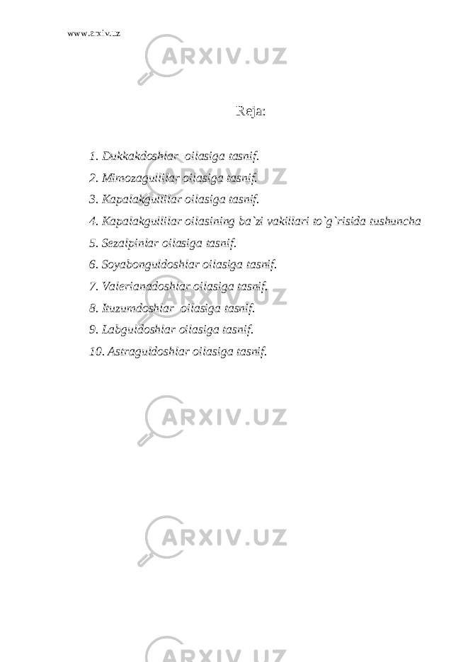 www.arxiv.uz R eja: 1. Dukkakdoshlar oilasiga tasnif. 2. Mimozagullilar oilasiga tasnif. 3. Kapalakgullilar oilasiga tasnif. 4. Kapalakgullilar oilasining ba`zi vakillari to`g`risida tushuncha 5. Sezalpinlar oilasiga tasnif. 6. Soyabonguldoshlar oilasiga tasnif. 7. Valerianadoshlar oilasiga tasnif. 8. Ituzumdoshlar oilasiga tasnif. 9. Labguldoshlar oilasiga tasnif. 10. Astraguldoshlar oilasiga tasnif. 