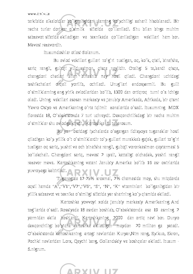 www.arxiv.uz tarkibida alkaloidlar bo`lganligidan ularning ko`pchiligi zaharli hisoblanadi. Bir necha turlar dorivor o`simlik sifatida qo`llaniladi. Shu bilan birga muhim sabzavot sifatida ekiladigan va texnikada qo`llaniladigan vakillari ham bor. Mevasi rezavordir. Ituzumdoshlar oilasi-Solanum. Bu avlod vakillari gullari to`g`ri tuzilgan, oq, ko`k, qizil, binafsha, sariq rangli, gultoji yulduzsimon, qisqa naylidir. Otaligi 5 ta,bandi qisqa, changdoni chetlari bilan birlashib nay hosil qiladi. Changdoni uchidagi teshikchalari orqali yorilib, ochiladi. Urug`lari endospermli. Bu gulli o`simliklarning eng yirik avlodlaridan bo`lib, 1300 dan ortiqroq turni o`z ichiga oladi. Uning vakillari asosan markaziy va janubiy Amerikada, Afrikada, bir qismi Yevro Osiyo va Amerikaning o`rta iqlimli zonalarida o`sadi. Ituzumning MDX florasida 18, O`zbekistonda 7 turi uchraydi. Dexqonchilikdagi bir necha muhim o`simliklar shu avlodga kiradi. Kartoshka- S. tuberosum. Bu yer ostidagi ipchalarda o`zgargan ildizpoya tuganaklar hosil qiladigan ko`p yillik o`t o`simliklardir to`p gullari murakkab gajak, gullari to`g`ri tuzilgan oq sariq, pushti va och binafsha rangli, gultoji voronkasimon qaytarmasi 5 bo`lakchali. Changdoni sariq, mevasi 2 uyali, kattaligi olchadek, yashil rangli rezavor meva. Kartoshkaning vatani Janubiy Amerika bo`lib 16 asr oxirlarida yuvropaga keltiriladi. Tuganagida 12-25% kraxmal, 2% chamasida moy, shu miqdorda oqsil hamda &#34;A&#34;,&#34;V1&#34;,&#34;V2&#34;,&#34;V6&#34;, &#34;S&#34;, &#34;N&#34;, &#34;K&#34; vitaminlari bo`lganligidan bir yillik sabzavot va texnika o`simligi sifatida yer sharining ko`p qismida ekiladi. Kartoshka yovvoyi xolda janubiy markaziy Amerikaning And tog`larida o`sadi. Rossiyada 18 asrdan boshlab, O`zbekistonda esa 19 asrning 2 yarmidan ekila boshlandi. Kartoshkaning 2000 dan ortiq navi bor. Dunyo dexqonchiligi bo`yicha kartoshka ekiladigan maydon 20 million ga yetadi. O`zbekistonda kartoshkaning ertagi navlaridan Kuryer,Nim rang, Epikuo, Ekron, Pochki navlaridan Lorx, Qaychi barg, Gollandskiy va boshqalar ekiladi. Ituzum - S.nigrum. 