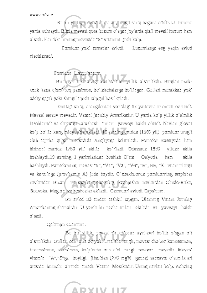 www.arxiv.uz Bu bir yillik, mevasi dumaloq, urug`i sariq begona o`tdir. U hamma yerda uchraydi. Bizda mevasi qora ituzum o`sgan joylarda qizil mevali ituzum ham o`sadi. Har ikki turning mevasida &#34;S&#34; vitamini juda ko`p. Pomidor yoki tomatlar avlodi. Ituzumlarga eng yaqin avlod xisoblanadi. Pomidor- L.esculentum. Bu mayin tukli o`ziga xos hidli bir yillik o`simlikdir. Barglari uzuk- uzuk katta qismi toq patsimon, bo`lakchalarga bo`lingan. Gullari murakkab yoki oddiy gajak yoki shingil tipida to`pgul hosil qiladi. Gultoji sariq, changdonlari yonidagi tik yoriqchalar orqali ochiladi. Mevasi sersuv mevadir. Vatani janubiy Amerikadir. U yerda ko`p yillik o`simlik hisoblanadi va daraxtga o`xshash turlari yovvoyi holda o`sadi. Navlari g`oyat ko`p bo`lib keng miqyosida ekiladi. 16 asrning oxirida (1569 yil) pomidor urug`i ekib tajriba qilish maqsadida Angliyaga keltiriladi. Pomidor Rossiyada ham birinchi martda 1780 yili ekilib ko`riladi. Odessada 1850 yildan ekila boshlaydi.19 asrning 1 yarimlaridan boshlab O`rta Osiyoda ham ekila boshlaydi. Pomidorning mevasi &#34;S&#34;, &#34;V1&#34;, &#34;V2&#34;, &#34;V6&#34;, &#34;R&#34;, RR, &#34;K&#34; vitaminlarga va karotinga (provitamin A) juda boydir. O`zbekistonda pomidorning tezpishar navlaridan Bizon va sporka-grebovakiy, kechpishar navlaridan Chudo-Riika, Budyoka, Maglob va boshqalar ekiladi. Garmdori avlodi-Capsicum. Bu avlod 30 turdan tashkil topgan. Ularning Vatani Janubiy Amerikaning shimolidir. U yerda bir necha turlari ekiladi va yovvoyi holda o`sadi. Qalampir-C.annum. Bu bir yillik, poyasi tik chiqqan ayri-ayri bo`lib o`sgan o`t o`simlikdir. Gullari och xira oq yoki binafsha rangli, mevasi cho`ziq konussimon, tuxumsimon, sharsimon, ko`pincha och qizil rangli rezavor mevadir. Mevasi vitamin &#34;A&#34;,&#34;S&#34;ga boyligi jihatidan (270 mg% gacha) sabzavot o`simliklari orasida birinchi o`rinda turadi. Vatani Mexikadir. Uning navlari ko`p. Achchiq 