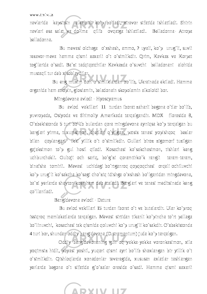 www.arxiv.uz navlarida kapsitsin alkaloidi ko`p bo`ladi, ziravor sifatida ishlatiladi. Shirin navlari esa salat va do`lma qilib ovqatga ishlatiladi. Belladonna- Atropa belladonna. Bu mevasi olchaga o`xshash, ammo, 2 uyali, ko`p urug`li, suvli rezavor-meva hamma qismi zaxarli o`t o`simlikdir. Qrim, Kavkaz va Korpat tog`larida o`sadi. Ba`zi tadqiqotchilar Kavkazda o`suvchi belladonani alohida mustaqil tur deb xisoblaydilar. Bu eng muxim dori o`simliklardan bo`lib, Ukrainada ekiladi. Hamma organida ham atropin, giosiamin, beladonain skopolamin alkoloidi bor. Mingdevona avlodi - Hyoscyamus Bu avlod vakillari 11 turdan iborat zaharli begona o`tlar bo`lib, yuvropada, Osiyoda va Shimoliy Amerikada tarqalgandir. MDX florasida 8, O`zbekistonda 5 turi bo`lib bulardan qora mingdevona ayniqsa ko`p tarqalgan bu barglari yirma, tuxumsimon, chetlari o`yilgan, patsiz tanasi yopishqoq bezlar bilan qoplangan. Ikki yillik o`t o`simlikdir. Gullari biroz zigomorf tuzilgan gajaksimon to`p gul hosil qiladi. Kosachasi ko`sakchasimon, tishlari keng uchburchakli. Gultoji och sariq, bo`g`zi qoramtirko`k rangli taram-taram, binafsha tomirli. Mevasi uchidagi bo`rtganroq qopqoqchasi orqali ochiluvchi ko`p urug`li ko`sakcha ko`sagi cho`ziq idishga o`xshash bo`lganidan mingdevona, ba`zi yerlarda shayton kosa ham deb ataladi. Barglari va tanasi meditsinada keng qo`llaniladi. Bangidevona avlodi - Datura Bu avlod vakillari 15 turdan iborat o`t va butalardir. Ular ko`proq issiqroq mamlakatlarda tarqalgan. Mevasi sirtidan tikanli ko`pincha to`rt pallaga bo`linuvchi, kosachasi tak qismida qoluvchi ko`p urug`li ko`sakdir. O`zbekistonda 4 turi bor, shundan oddiy bangidevona (D.stramonium) juda ko`p tarqalgan. Oddiy bangidevonaning guli oq yakka-yakka voronkasimon, xila yoqimsiz hidli, poyasi yashil, yuqori qismi ayri bo`lib shoxlangan bir yillik o`t o`simlikdir. Qishloqlarda xonadonlar tevaragida, xususan axlatlar tashlangan yerlarda begona o`t sifatida g`o`zalar orasida o`sadi. Hamma qismi zaxarli 