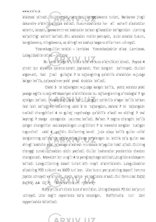 www.arxiv.uz kislotasi olinadi. Gul tamaki, petuniya, banggidevona turlari, Berberov jingli dekorativ o`simlik sifatida ekiladi. Ituzumdoshlarda har xil zaharli alkoloidlar salonin, leropin, geossiamin va boshqalar ba`zan glikozidlar bo`lganidan ularning ko`pchiligi zaharli bo`ladi. Shu sababdan mollar yemaydi, bular orasida ituzum, bangidevona, mingdevona, oq shingil va boshqa begona o`tlar ham uchraydi. Yasnotkagullilar tarkibi – lamiales Yasnotkadoshlar oilasi -Lamiceae. Labguldoshlar oilasi – labiatae Bu katta oilaga o`t, chala buta va buta o`simliklari kiradi. Poyasi 4 qirrali but shaklida qarama-qarshi joylashdi. Yon barglari bo`lmaydi. Gullari zigomorf, ikki jinsli gultojisi 2 ta tojbargining qo`shilib o`sishidan vujudga kelgan bo`lib, qalpoqsimon yoki yassi shaklda bo`ladi. Ostki 3 ta tojbargdan vujudga kelgan bo`lib, yotiq xolatda yoki pastga egilib turadi va aksariyat o`simliklarda bu tojibarglarning o`rtadagisi 2 ga ajralgan bo`ladi. Kosachalari besh tishli, barglari qo`shilib o`sgan bo`lib ba`zan ikki labli bo`ladi va lablarning ustki 3 ta tojbargdan, ostkisi 2 ta tojbargdan tuziladi changchilari 4 ta gultoj naychasiga qo`shilib o`sadi va oldingi 2 tasi keyingi 2 tasiga qaraganda uzunroq bo`ladi. Ba`zan 2 tagina changchi bo`lib qolgan changchilar reduksiyalangan urug`chilari 2 ta mevacha bargdan tuzilgan tugunchali ustki 4 uyalidir. Gullarning bandi juda qisqa bo`lib gullar uchki barglarining qo`ltig`ida oddiy to`pgullarga to`plangan bu kichik to`p gullar esa shingil boshcha yoki ro`vakga o`xshash murakkab to`pgullar hosil qiladi. Gulning changgi tumshuqchasidan oldin yetiladi. Gullar hashoratlar yordamida chetdan changlanadi. Mevalari bir urug`li 4 ta yeng`oqchaga ochiladi.Urug`ida endosperm bo`ladi. Labgullilarning aksari turlari efir moyli o`simliklardir. Labguldoshlar oilasining 200 turkumi va 3500 turi bor. Ular butun yer yuzining deyarli hamma joyida uchraydi va o`rmon, dasht, sahro va tog`larda o`sadi. Gul formulasi Sa(5) So(2/3) A4 G( 2) Mavrak turkumi - (Salvia) Ko`p yillik o`t chala buta o`simliklar. Uning Osiyoda 20 dan ko`p turi uchraydi. Ular tog`li rayonlarda ko`p tarqalgan. Sofficinalis turi dori tayyorlashda ishlatiladi. 