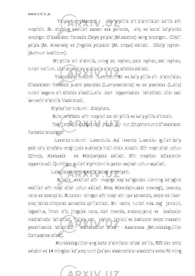 www.arxiv.uz Yalpiz turi (Mentha) - Ko`p yillik o`t o`simliklari bo`lib efir moylidir. Bu oilaning vakillari asosan zax yerlarda, ariq va kanal bo`ylarida tarqalgan O`zbekiston florasida Osiyo yalpizi (M.asiatica) keng tarqalgan. CHo`l yalpiz (M. Arvensis) va jingalak yalpizlar (M. crispa) ekiladi. Oddiy rayhon- (Acimum basilicum). Bir yillik o`t o`simlik, uning oq rayhon, qora rayhon, osh rayhon, turlari ma`lum. Ular ziravor va xushbo`y o`simlik sifatida ekiladi. Yasnotkalar turkumi - Lamium-. Bir va ko`p yillik o`t o`simliklar. O`zbekiston florasida pushti yasnotka (L.amplexicanle) va oq yasnotka (L.alla) turlari begona o`t sifatida o`sadi.L.alla dori tayyorlashda ishlatiladi. Ular asal beruvchi o`simlik hisoblanadi. Kiyiko`tlar turkumi - Ziziphora. Bular tarkibida efir moylari bor bir yillik va ko`p yillik o`tlardir. Tog` jambili (origanum)- Faqat bir turi (O.tythantum) O`zbekiston florasida tarqalgan. Lavanda turkumi - Lavandula. -Asl lavanda L.vera.bu gullari ko`p yoki to`q binafsha rangli juda xushbo`y hidli chala butadir. Efir moyi olish uchun Qrimda, Kavkazda va Moldaviyada ekiladi. Efir moyidan adikalonlar tayyorlanadi. Quritilgan gullari kiyimlarni kuyadan saqlash uchun sepiladi. Labguldoshlarning xo`jalikdagi ahamiyati. Bu oila vakillari efir moyiga boy bo`lgandan ularning ko`pgina vakillari efir moyi olish uchun ekiladi. Mas. Mavrak(muskat mavragi), lavanda, nano va boshqalar. Bulardan olingan efir moyi atir upa sanoatida, ovqat va likor- aroq ishlab chiqarish sanoatida qo`llaniladi. Bir necha turlari mas. tog` jambuli, lagaxirus, limon o`ti, jingalak nano, dori mavrak, arslonquyruq va boshqalar meditsinada ishlatiladi. Yalpiz, osh rayhon, jambul va boshqalar ovqat mazasini yaxshilashda ishlatiladi. Astradoshlar oilasi - Asteraceae (Murakkabgullilar Compositae oilasi). Murakkabgullilar-eng katta o`simliklar oilasi bo`lib, 800 dan ortiq avlodni va 14 mingdan ko`proq turni (ba`zan sistematiklar xisobicha xatto 25 ming 