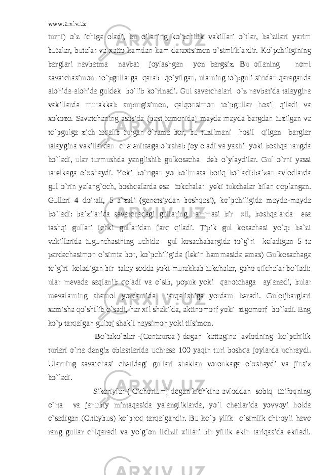 www.arxiv.uz turni) o`z ichiga oladi, bu oilaning ko`pchilik vakillari o`tlar, ba`zilari yarim butalar, butalar va xatto kamdan kam daraxtsimon o`simliklardir. Ko`pchiligining barglari navbatma navbat joylashgan yon bargsiz. Bu oilaning nomi savatchasimon to`pgullarga qarab qo`yilgan, ularning to`pguli sirtdan qaraganda alohida-alohida guldek bo`lib ko`rinadi. Gul savatchalari o`z navbatida talaygina vakillarda murakkab supurgisimon, qalqonsimon to`pgullar hosil qiladi va xokozo. Savatchaning asosida (past tomonida) mayda mayda bargdan tuzilgan va to`pgulga zich taqalib turgan o`rama bor, bu tuzilmani hosil qilgan barglar talaygina vakillardan cherenitsaga o`xshab joy oladi va yashil yoki boshqa rangda bo`ladi, ular turmushda yanglishib gulkosacha deb o`ylaydilar. Gul o`rni yassi tarelkaga o`xshaydi. Yoki bo`rtgan yo bo`lmasa botiq bo`ladi:ba`zan avlodlarda gul o`rin yalang`och, boshqalarda esa tokchalar yeki tukchalar bilan qoplangan. Gullari 4 doirali, 5 a`zoli (genetsiydan boshqasi), ko`pchiligida mayda-mayda bo`ladi: ba`zilarida savatchadagi gullaring hammasi bir xil, boshqalarda esa tashqi gullari ichki gullaridan farq qiladi. Tipik gul kosachasi yo`q: ba`zi vakillarida tugunchasining uchida gul kosachabargida to`g`ri keladigan 5 ta pardachasimon o`simta bor, ko`pchiligida (lekin hammasida emas) Gulkosachaga to`g`ri keladigan bir talay sodda yoki murakkab tukchalar, goho qilchalar bo`ladi: ular mevada saqlanib qoladi va o`sib, popuk yoki qanotchaga aylanadi, bular mevalarning shamol yordamida tarqalishiga yordam beradi. Gulotjbarglari xamisha qo`shilib o`sadi, har xil shakilda, aktinomorf yoki zigomorf bo`ladi. Eng ko`p tarqalgan gultoj shakli naysimon yoki tilsimon. Bo`tako`zlar -(Centaurea ) degan kattagina avlodning ko`pchilik turlari o`rta dengiz oblastlarida uchrasa 100 yaqin turi boshqa joylarda uchraydi. Ularning savatchasi chetidagi gullari shaklan voronkaga o`xshaydi va jinsiz bo`ladi. Sikoriylar-( Cichorium) degan kichkina avloddan sobiq ittifoqning o`rta va janubiy mintaqasida yalangliklarda, yo`l chetlarida yovvoyi holda o`sadigan (C.titybus) ko`proq tarqalgandir. Bu ko`p yllik o`simlik chiroyli havo rang gullar chiqaradi va yo`g`on ildizli xillari bir yillik ekin tariqasida ekiladi. 