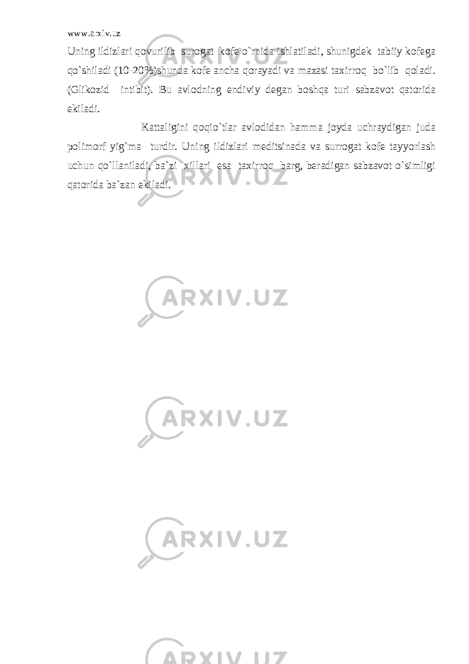 www.arxiv.uz Uning ildizlari qovurilib surogat kofe o`rnida ishlatiladi, shunigdek tabiiy kofega qo`shiladi (10-20%)shunda kofe ancha qorayadi va mazasi taxirroq bo`lib qoladi. (Glikozid intibit). Bu avlodning endiviy degan boshqa turi sabzavot qatorida ekiladi. Kattaligini qoqio`tlar avlodidan hamma joyda uchraydigan juda polimorf yig`ma turdir. Uning ildizlari meditsinada va surrogat kofe tayyorlash uchun qo`llaniladi, ba`zi xillari esa taxirroq barg, beradigan sabzavot o`simligi qatorida ba`zan ekiladi. 