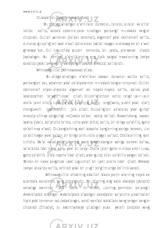 www.arxiv.uz Dukkaklilar (Leguminosae) oilasi. Bu tartibga kiradigan o`simliklar daraxtlar, lianalar, butalar va o`tlar holida bo`lib, odatda qatorma-qator turadigan yonbargli murakkab barglar chiqaradi. Gullari pentamer (ba`zan tetramer), zigomorf yoki aktinomorf bo`lib, dumaloq gulqo`rg`oni besh a`zoli doiralardan tashkil topgan androtsey va bir a`zoli ginetsey bor. Gul tugunchasi yuqori tomonda, bir uyada, plansetasi chetda joylashgan. Bu tartibga o`simliklarning eng tipik belgisi mevalarning loviya shaklida (yoki loviyaga o`xshaydigan boshqa shaklda) bo`lishidir. Mimozagullilar (Mimosaceae) oilasi. Bu oilaga kiradigan o`simliklar asosan daraxtlar xolida bo`lib, yonbarglari bor, patsimon yoki qo`shpatsimon murakkab barglar chiqaradi. Gullari aktinomorf ahyon-ahyonda zigomorf va mayda-mayda bo`lib, kallak yoki boshoqsimon to`pgul hosil qiladi. Gulqo`rg`onidan ochiq rangli uzun-uzun otalik iplari chiqib turadi, o`sha iplarning ochiq rangi(sariq, pushti yoki qizil) changlovchi hashoratlarni jalb qiladi. Gulqo`rg`oni qo`shaloq yoki gultoji taraqqiy qilmay qolganligi natijasida ba`zan oddiy bo`ladi. Kosachabarg asosan beshta (lekin, ko`pincha to`rtta, uchta yoki oltita) bo`lib, bir-biriga qo`shilib, goho qo`shilmay o`sadi. Gulbarglarining soni kosacha barglarning soniga baravar, ular qo`shilmagan yoki ba`zan bir-biriga birmuncha o`sgan bo`ladi. Otaliklarining soni turlicha. Ba`zi avlodlarida ularning soni kosachabarglar soniga baravar bo`lsa, ba`zilarida ikki marta ko`p, yoki bir talay. Otalik iplari goho mutlaqo erkin tursa, goho qo`shilib o`sib naycha hosil qiladi, yoki gultoj bilan qo`shilib ketgan bo`ladi. Birdan-bir meva bargchasi ustki tugunchali bir uyali onalik hosil qiladi. Mevasi loviya shaklida bo`lib, ochiladi yoki bir urug`i bo`g`imlariga bo`linib ketadi. Mimozagullilar oilasining vakillari ikkala yarim sharning tropik va subtropik zonalarida keng tarqalgandir. Bu oilaning eng katta akatsiya (Acacia) avlodiga taxminan 500 tacha tur kiradi, ularning yarmidan ko`prog`i Avstraliyada tarqalgan. Avstraliyada o`sadigan akatsiyalar ko`pincha plastinkalari hiyla yoki tamoman reduksiyalangan, bandi vertikal tekislikda keng tortgan barglar chiqaradi (fillodiy), bu assimilyatsiya qiladigan yuza yetarli darajada keng 