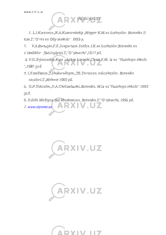 www.arxiv.uz Adabiyotlar : 1. L.I.Kursanov.,N.A.Komarnitskiy ,Meyyer K.M.va boshqalar. Botanika II tom.T.&#34;O`rta va Oliy maktab&#34; 1963 y. 2. V.A.Burыgin.F.X.Jongurazov Saidov J.K.va boshqalar.Botanika va o`simliklar fiziologiyasi.T,&#34;O`qituvchi&#34;,1972 yil. 3. V.G.Xrjanovskiy.Kurs obshey botaniki.Chast II.M. Iz-vo &#34;Vыsshaya shkola &#34;,1982 god. 4. I.Xamdamov.,I.Shukurullayev.,YE.Tarasova. vaboshqalar. Botanika аsoslari.T.,Mehnat 1990 yil. 5. G.P.Yakovlev.,V.A.Chelombыtko.Botanika. M.Iz-vo&#34;Vыsshaya shkola&#34; 1990 god. 6. Xolida Mirfayoz qizi Maxkamova. Botanika.T.&#34;O`qituvchi, 1995 yil. 7. www.ziyonet.uz 