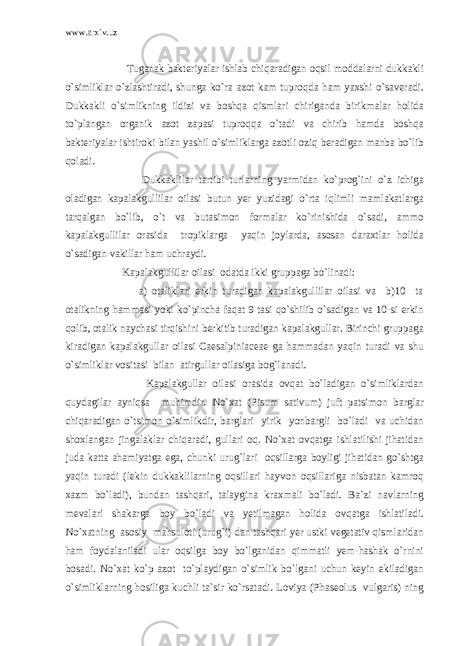 www.arxiv.uz Tuganak bakteriyalar ishlab chiqaradigan oqsil moddalarni dukkakli o`simliklar o`zlashtiradi, shunga ko`ra azot kam tuproqda ham yaxshi o`saveradi. Dukkakli o`simlikning ildizi va boshqa qismlari chiriganda birikmalar holida to`plangan organik azot zapasi tuproqqa o`tadi va chirib hamda boshqa bakteriyalar ishtiroki bilan yashil o`simliklarga azotli oziq beradigan manba bo`lib qoladi. Dukkaklilar tartibi turlarning yarmidan ko`prog`ini o`z ichiga oladigan kapalakgullilar oilasi butun yer yuzidagi o`rta iqlimli mamlakatlarga tarqalgan bo`lib, o`t va butasimon formalar ko`rinishida o`sadi, ammo kapalakgullilar orasida tropiklarga yaqin joylarda, asosan daraxtlar holida o`sadigan vakillar ham uchraydi. Kapalakgullilar oilasi odatda ikki gruppaga bo`linadi: a) otaliklari erkin turadigan kapalakgullilar oilasi va b)10 ta otalikning hammasi yoki ko`pincha faqat 9 tasi qo`shilib o`sadigan va 10-si erkin qolib, otalik naychasi tirqishini berkitib turadigan kapalakgullar. Birinchi gruppaga kiradigan kapalakgullar oilasi Caesalpiniaceae ga hammadan yaqin turadi va shu o`simliklar vositasi bilan atirgullar oilasiga bog`lanadi. Kapalakgullar oilasi orasida ovqat bo`ladigan o`simliklardan quydagilar ayniqsa muhimdir. No`xat (Pisum sativum) juft patsimon barglar chiqaradigan o`tsimon o`simlikdir, barglari yirik yonbargli bo`ladi va uchidan shoxlangan jingalaklar chiqaradi, gullari oq. No`xat ovqatga ishlatilishi jihatidan juda katta ahamiyatga ega, chunki urug`lari oqsillarga boyligi jihatidan go`shtga yaqin turadi (lekin dukkaklilarning oqsillari hayvon oqsillariga nisbatan kamroq xazm bo`ladi), bundan tashqari, talaygina kraxmali bo`ladi. Ba`zi navlarning mevalari shakarga boy bo`ladi va yetilmagan holida ovqatga ishlatiladi. No`xatning asosiy mahsuloti (urug`i) dan tashqari yer ustki vegetativ qismlaridan ham foydalaniladi ular oqsilga boy bo`lganidan qimmatli yem-hashak o`rnini bosadi. No`xat ko`p azot to`playdigan o`simlik bo`lgani uchun keyin ekiladigan o`simliklarning hosiliga kuchli ta`sir ko`rsatadi. Loviya (Phaseolus vulgaris) ning 