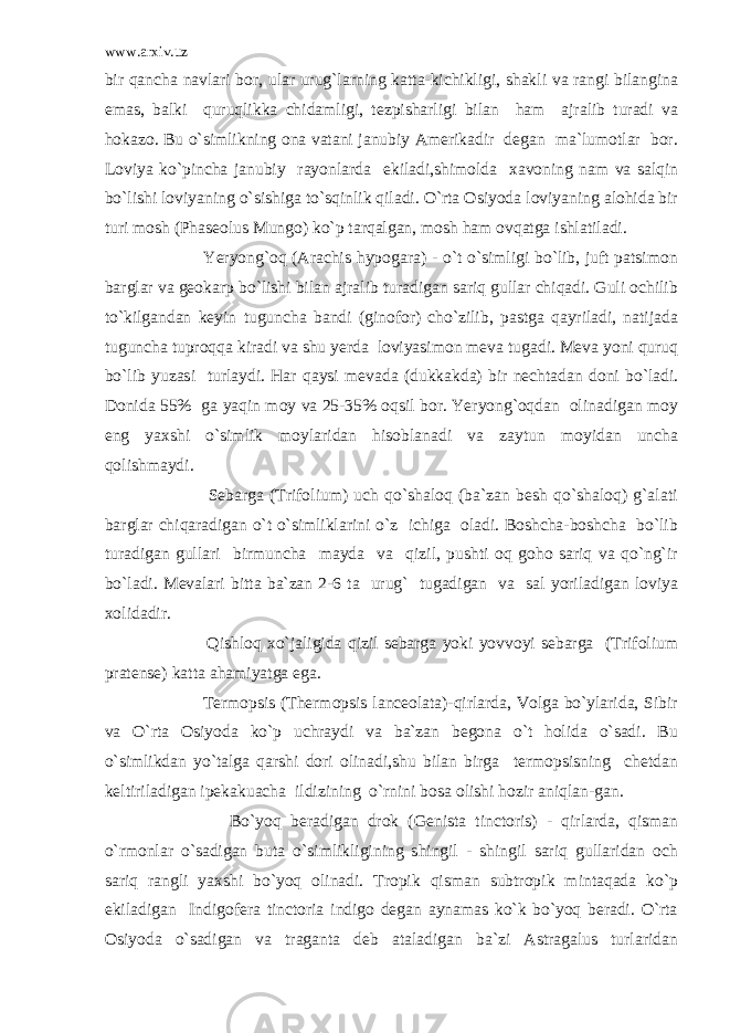 www.arxiv.uz bir qancha navlari bor, ular urug`larning katta-kichikligi, shakli va rangi bilangina emas, balki quruqlikka chidamligi, tezpisharligi bilan ham ajralib turadi va hokazo. Bu o`simlikning ona vatani janubiy Amerikadir degan ma`lumotlar bor. Loviya ko`pincha janubiy rayonlarda ekiladi,shimolda xavoning nam va salqin bo`lishi loviyaning o`sishiga to`sqinlik qiladi. O`rta Osiyoda loviyaning alohida bir turi mosh (Phaseolus Mungo) ko`p tarqalgan, mosh ham ovqatga ishlatiladi. Yeryong`oq (Arachis hypogara) - o`t o`simligi bo`lib, juft patsimon barglar va geokarp bo`lishi bilan ajralib turadigan sariq gullar chiqadi. Guli ochilib to`kilgandan keyin tuguncha bandi (ginofor) cho`zilib, pastga qayriladi, natijada tuguncha tuproqqa kiradi va shu yerda loviyasimon meva tugadi. Meva yoni quruq bo`lib yuzasi turlaydi. Har qaysi mevada (dukkakda) bir nechtadan doni bo`ladi. Donida 55% ga yaqin moy va 25-35% oqsil bor. Yeryong`oqdan olinadigan moy eng yaxshi o`simlik moylaridan hisoblanadi va zaytun moyidan uncha qolishmaydi. Sebarga (Trifolium) uch qo`shaloq (ba`zan besh qo`shaloq) g`alati barglar chiqaradigan o`t o`simliklarini o`z ichiga oladi. Boshcha-boshcha bo`lib turadigan gullari birmuncha mayda va qizil, pushti oq goho sariq va qo`ng`ir bo`ladi. Mevalari bitta ba`zan 2-6 ta urug` tugadigan va sal yoriladigan loviya xolidadir. Qishloq xo`jaligida qizil sebarga yoki yovvoyi sebarga (Trifolium pratense) katta ahamiyatga ega. Termopsis (Thermopsis lanceolata)-qirlarda, Volga bo`ylarida, Sibir va O`rta Osiyoda ko`p uchraydi va ba`zan begona o`t holida o`sadi. Bu o`simlikdan yo`talga qarshi dori olinadi,shu bilan birga termopsisning chetdan keltiriladigan ipekakuacha ildizining o`rnini bosa olishi hozir aniqlan-gan. Bo`yoq beradigan drok (Genista tinctoris) - qirlarda, qisman o`rmonlar o`sadigan buta o`simlikligining shingil - shingil sariq gullaridan och sariq rangli yaxshi bo`yoq olinadi. Tropik qisman subtropik mintaqada ko`p ekiladigan Indigofera tinctoria indigo degan aynamas ko`k bo`yoq beradi. O`rta Osiyoda o`sadigan va traganta deb ataladigan ba`zi Astragalus turlaridan 