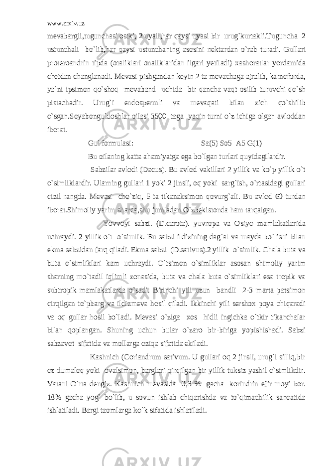 www.arxiv.uz mevabargli,tugunchasi ostki, 2 uyali,har qaysi uyasi bir urug`kurtakli.Tuguncha 2 ustunchali bo`lib,har qaysi ustunchaning asosini nektardan o`rab turadi. Gullari proteroandrin tipda (otaliklari onaliklaridan ilgari yetiladi) xashoratlar yordamida chetdan changlanadi. Mevasi pishgandan keyin 2 ta mevachaga ajralib, karnoforda, ya`ni ipsimon qo`shoq mevaband uchida bir qancha vaqt osilib turuvchi qo`sh pistachadir. Urug`i endospermli va mevaqati bilan zich qo`shilib o`sgan.Soyabonguldoshlar oilasi 3500 taga yaqin turni o`z ichiga olgan avloddan iborat. Gul formulasi: Sa(5) So5 A5 G(1) Bu oilaning katta ahamiyatga ega bo`lgan turlari quyidagilardir. Sabzilar avlodi (Dacus). Bu avlod vakillari 2 yillik va ko`p yillik o`t o`simliklardir. Ularning gullari 1 yoki 2 jinsli, oq yoki sarg`ish, o`rtasidagi gullari qizil rangda. Mevasi cho`ziq, 5 ta tikanaksimon qovurg`ali. Bu avlod 60 turdan iborat.Shimoliy yarim sharda,shu jumladan O`zbekistonda ham tarqalgan. Yovvoyi sabzi. (D.carota). yuvropa va Osiyo mamlakatlarida uchraydi. 2 yillik o`t o`simlik. Bu sabzi ildizining dag`al va mayda bo`lishi bilan ekma sabzidan farq qiladi. Ekma sabzi (D.sativus).2 yillik o`simlik. Chala buta va buta o`simliklari kam uchraydi. O`tsimon o`simliklar asosan shimoliy yarim sharning mo`tadil iqlimli zonasida, buta va chala buta o`simliklari esa tropik va subtropik mamlakatlarda o`sadi. Birinchi yili uzun bandli 2-3 marta patsimon qirqilgan to`pbarg va ildizmeva hosil qiladi. Ikkinchi yili sershox poya chiqaradi va oq gullar hosil bo`ladi. Mevasi o`ziga xos hidli ingichka o`tkir tikanchalar bilan qoplangan. Shuning uchun bular o`zaro bir-biriga yopishishadi. Sabzi sabzavot sifatida va mollarga oziqa sifatida ekiladi. Kashnich (Coriandrum sativum. U gullari oq 2 jinsli, urug`i silliq,bir oz dumaloq yoki ovalsimon, barglari qirqilgan bir yillik tuksiz yashil o`simlikdir. Vatani O`rta dengiz. Kashnich mevasida 0,8 % gacha korindrin efir moyi bor. 18% gacha yog` bo`lib, u sovun ishlab chiqarishda va to`qimachilik sanoatida ishlatiladi. Bargi taomlarga ko`k sifatida ishlatiladi. 